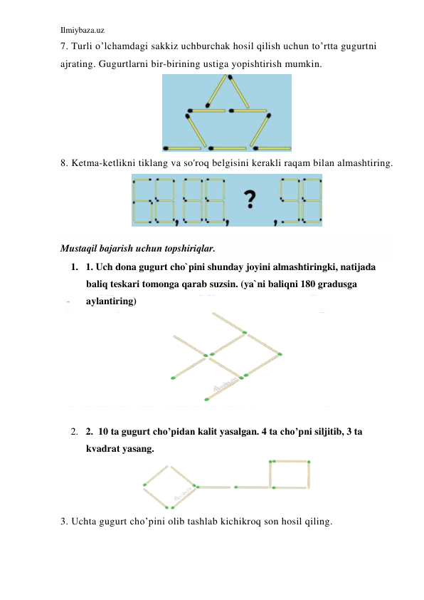 Ilmiybaza.uz 
 
7. Turli o’lchamdagi sakkiz uchburchak hosil qilish uchun to’rtta gugurtni 
ajrating. Gugurtlarni bir-birining ustiga yopishtirish mumkin. 
 
8. Ketma-ketlikni tiklang va so'roq belgisini kerakli raqam bilan almashtiring. 
 
Mustaqil bajarish uchun topshiriqlar.  
1. 1. Uch dona gugurt cho`pini shunday joyini almashtiringki, natijada 
baliq teskari tomonga qarab suzsin. (ya`ni baliqni 180 gradusga 
aylantiring) 
 
 
2. 2.  10 ta gugurt cho’pidan kalit yasalgan. 4 ta cho’pni siljitib, 3 ta 
kvadrat yasang. 
 
3. Uchta gugurt cho’pini olib tashlab kichikroq son hosil qiling.  
 
