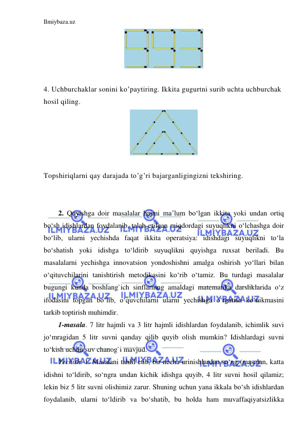 Ilmiybaza.uz 
 
  
 
4. Uchburchaklar sonini ko’paytiring. Ikkita gugurtni surib uchta uchburchak 
hosil qiling.   
 
 
Topshiriqlarni qay darajada to’g’ri bajarganligingizni tekshiring. 
 
 
2. Quyishga doir masalalar hajmi ma’lum bo‘lgan ikkita yoki undan ortiq 
bo‘sh idishlardan foydalanib, talab etilgan miqdordagi suyuqlikni o‘lchashga doir 
bo‘lib, ularni yechishda faqat ikkita operatsiya: idishdagi suyuqlikni to‘la 
bo‘shatish yoki idishga to‘ldirib suyuqlikni quyishga ruxsat beriladi. Bu 
masalalarni yechishga innovatsion yondoshishni amalga oshirish yo‘llari bilan 
o‘qituvchilarini tanishtirish metodikasini ko‘rib o‘tamiz. Bu turdagi masalalar 
bugungi kunda boshlang`ich sinflarning amaldagi matematika darsliklarida o‘z 
ifodasini topgan bo‘lib, o‘quvchilarni ularni yechishga o‘rgatish ko‘nikmasini 
tarkib toptirish muhimdir.  
1-masala. 7 litr hajmli va 3 litr hajmli idishlardan foydalanib, ichimlik suvi 
jo‘mragidan 5 litr suvni qanday qilib quyib olish mumkin? Idishlardagi suvni 
to‘kish uchun suv chanog`i mavjud.  
Yechish. 1. Masalani tahlil etib, bir necha urinishlardan so‘ng (masalan, katta 
idishni to‘ldirib, so‘ngra undan kichik idishga quyib, 4 litr suvni hosil qilamiz; 
lekin biz 5 litr suvni olishimiz zarur. Shuning uchun yana ikkala bo‘sh idishlardan 
foydalanib, ularni to‘ldirib va bo‘shatib, bu holda ham muvaffaqiyatsizlikka 
