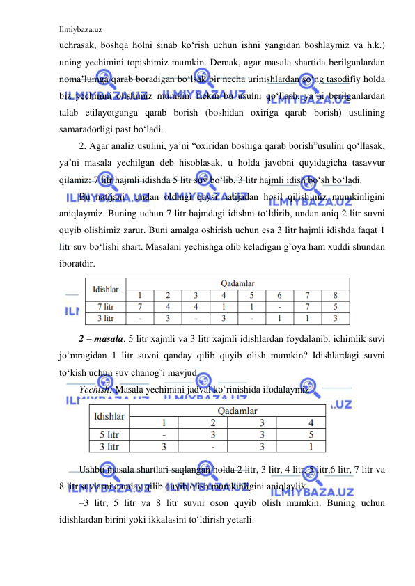 Ilmiybaza.uz 
 
uchrasak, boshqa holni sinab ko‘rish uchun ishni yangidan boshlaymiz va h.k.) 
uning yechimini topishimiz mumkin. Demak, agar masala shartida berilganlardan 
noma’lumga qarab boradigan bo‘lsak bir necha urinishlardan so‘ng tasodifiy holda 
biz yechimni olishimiz mumkin. Lekin bu usulni qo‘llash, ya’ni berilganlardan 
talab etilayotganga qarab borish (boshidan oxiriga qarab borish) usulining 
samaradorligi past bo‘ladi.  
2. Agar analiz usulini, ya’ni “oxiridan boshiga qarab borish”usulini qo‘llasak, 
ya’ni masala yechilgan deb hisoblasak, u holda javobni quyidagicha tasavvur 
qilamiz: 7 litr hajmli idishda 5 litr suv bo‘lib, 3 litr hajmli idish bo‘sh bo‘ladi. 
Bu natijani  undan oldingi qaysi natijadan hosil qilishimiz mumkinligini 
aniqlaymiz. Buning uchun 7 litr hajmdagi idishni to‘ldirib, undan aniq 2 litr suvni 
quyib olishimiz zarur. Buni amalga oshirish uchun esa 3 litr hajmli idishda faqat 1 
litr suv bo‘lishi shart. Masalani yechishga olib keladigan g`oya ham xuddi shundan 
iboratdir. 
 
2 – masala. 5 litr xajmli va 3 litr xajmli idishlardan foydalanib, ichimlik suvi 
jo‘mragidan 1 litr suvni qanday qilib quyib olish mumkin? Idishlardagi suvni 
to‘kish uchun suv chanog`i mavjud.  
Yechish: Masala yechimini jadval ko‘rinishida ifodalaymiz 
 
Ushbu masala shartlari saqlangan holda 2 litr, 3 litr, 4 litr, 5 litr,6 litr, 7 litr va 
8 litr suvlarni qanday qilib quyib olish mumkinligini aniqlaylik. 
–3 litr, 5 litr va 8 litr suvni oson quyib olish mumkin. Buning uchun 
idishlardan birini yoki ikkalasini to‘ldirish yetarli.  

