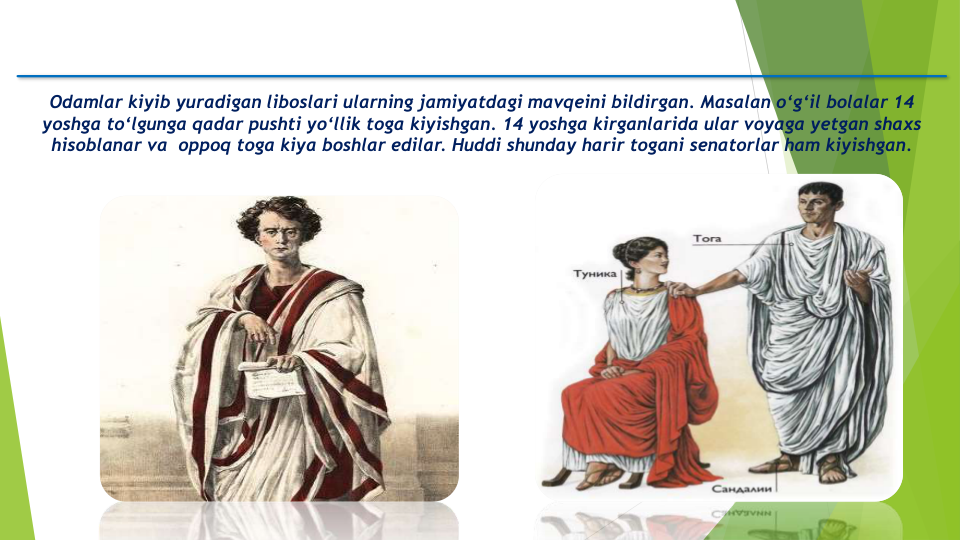 Odamlar kiyib yuradigan liboslari ularning jamiyatdagi mavqeini bildirgan. Masalan o‘g‘il bolalar 14 
yoshga to‘lgunga qadar pushti yo‘llik toga kiyishgan. 14 yoshga kirganlarida ular voyaga yetgan shaxs
hisoblanar va oppoq toga kiya boshlar edilar. Huddi shunday harir togani senatorlar ham kiyishgan.
