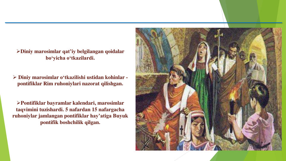 Diniy marosimlar qat’iy belgilangan qoidalar
bo‘yicha o‘tkazilardi. 
 Diniy marosimlar o‘tkazilishi ustidan kohinlar -
pontifiklar Rim ruhoniylari nazorat qilishgan. 
Pontifiklar bayramlar kalendari, marosimlar
taqvimini tuzishardi. 5 nafardan 15 nafargacha
ruhoniylar jamlangan pontifiklar hay’atiga Buyuk
pontifik boshchilik qilgan.
