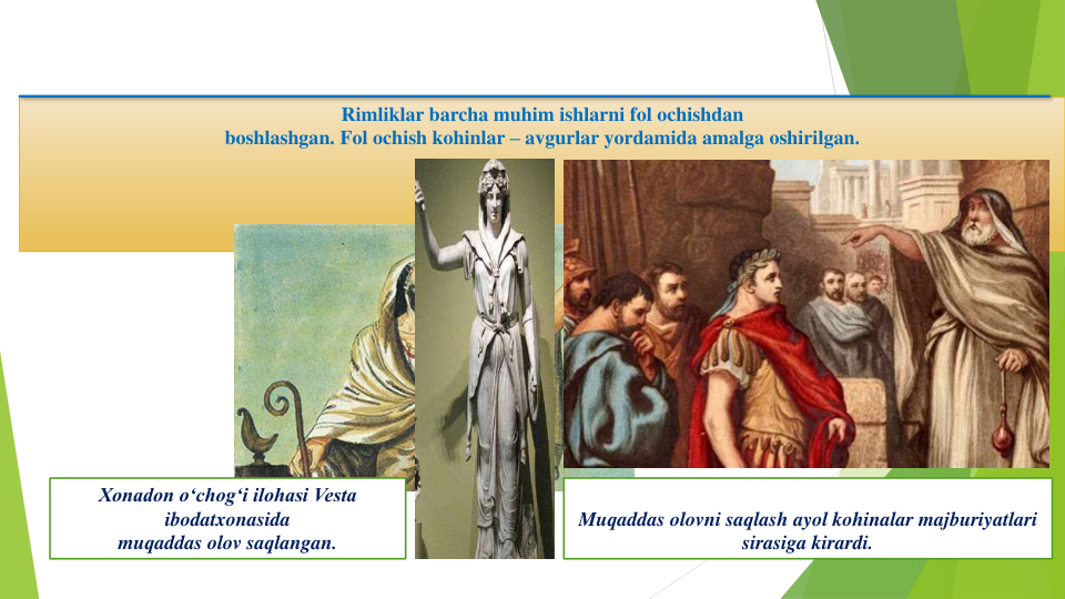 Rimliklar barcha muhim ishlarni fol ochishdan
boshlashgan. Fol ochish kohinlar – avgurlar yordamida amalga oshirilgan.
Xonadon o‘chog‘i ilohasi Vesta 
ibodatxonasida
muqaddas olov saqlangan. 
Muqaddas olovni saqlash ayol kohinalar majburiyatlari
sirasiga kirardi.
