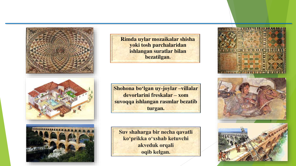 Rimda uylar mozaikalar shisha 
yoki tosh parchalaridan
ishlangan suratlar bilan
bezatilgan.
Shohona bo‘lgan uy-joylar –villalar
devorlarini freskalar – xom
suvoqqa ishlangan rasmlar bezatib
turgan.
Suv shaharga bir necha qavatli
ko‘prikka o‘xshab ketuvchi
akveduk orqali
oqib kelgan. 

