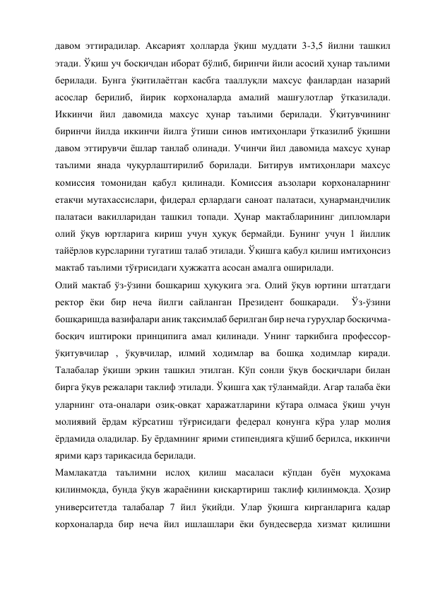 давом эттирадилар. Аксарият ҳолларда ўқиш муддати 3-3,5 йилни ташкил 
этади. Ўқиш уч босқичдан иборат бўлиб, биринчи йили асосий ҳунар таълими 
берилади. Бунга ўқитилаётган касбга тааллуқли махсус фанлардан назарий 
асослар берилиб, йирик корхоналарда амалий машғулотлар ўтказилади. 
Иккинчи йил давомида махсус ҳунар таълими берилади. Ўқитувчининг 
биринчи йилда иккинчи йилга ўтиши синов имтиҳонлари ўтказилиб ўқишни 
давом эттирувчи ёшлар танлаб олинади. Учинчи йил давомида махсус ҳунар 
таълими янада чуқурлаштирилиб борилади. Битирув имтиҳонлари махсус 
комиссия томонидан қабул қилинади. Комиссия аъзолари корхоналарнинг 
етакчи мутахассислари, фидерал ерлардаги саноат палатаси, ҳунармандчилик 
палатаси вакилларидан ташкил топади. Ҳунар мактабларининг дипломлари 
олий ўқув юртларига кириш учун ҳуқуқ бермайди. Бунинг учун 1 йиллик 
тайёрлов курсларини тугатиш талаб этилади. Ўқишга қабул қилиш имтиҳонсиз 
мактаб таълими тўғрисидаги ҳужжатга асосан амалга оширилади. 
Олий мактаб ўз-ўзини бошқариш ҳуқуқига эга. Олий ўқув юртини штатдаги 
ректор ёки бир неча йилги сайланган Президент бошқаради.  Ўз-ўзини 
бошқаришда вазифалари аниқ тақсимлаб берилган бир неча гуруҳлар босқичма-
босқич иштироки принципига амал қилинади. Унинг таркибига профессор-
ўқитувчилар , ўқувчилар, илмий ходимлар ва бошқа ходимлар киради. 
Талабалар ўқиши эркин ташкил этилган. Кўп сонли ўқув босқичлари билан 
бирга ўқув режалари таклиф этилади. Ўқишга ҳақ тўланмайди. Агар талаба ёки 
уларнинг ота-оналари озиқ-овқат ҳаражатларини кўтара олмаса ўқиш учун 
молиявий ёрдам кўрсатиш тўғрисидаги федерал қонунга кўра улар молия 
ёрдамида оладилар. Бу ёрдамнинг ярими стипендияга қўшиб берилса, иккинчи 
ярими қарз тариқасида берилади. 
Мамлакатда таълимни ислоҳ қилиш масаласи кўпдан буён муҳокама 
қилинмоқда, бунда ўқув жараёнини қисқартириш таклиф қилинмоқда. Ҳозир 
университетда талабалар 7 йил ўқийди. Улар ўқишга кирганларига қадар 
корхоналарда бир неча йил ишлашлари ёки бундесверда хизмат қилишни   
