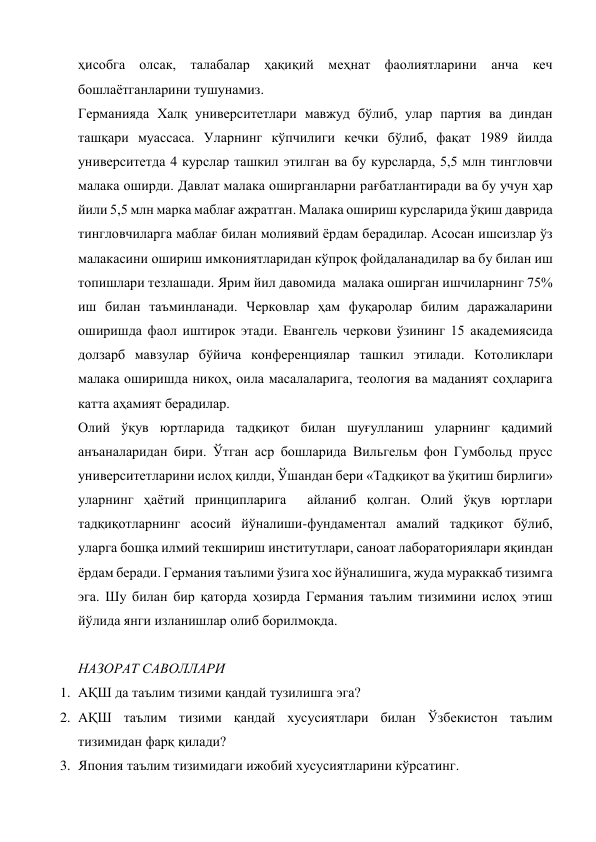 ҳисобга олсак, талабалар ҳақиқий меҳнат фаолиятларини анча кеч 
бошлаётганларини тушунамиз. 
Германияда Халқ университетлари мавжуд бўлиб, улар партия ва диндан 
ташқари муассаса. Уларнинг кўпчилиги кечки бўлиб, фақат 1989 йилда 
университетда 4 курслар ташкил этилган ва бу курсларда, 5,5 млн тингловчи 
малака оширди. Давлат малака оширганларни рағбатлантиради ва бу учун ҳар 
йили 5,5 млн марка маблағ ажратган. Малака ошириш курсларида ўқиш даврида 
тингловчиларга маблағ билан молиявий ёрдам берадилар. Асосан ишсизлар ўз 
малакасини ошириш имкониятларидан кўпроқ фойдаланадилар ва бу билан иш 
топишлари тезлашади. Ярим йил давомида  малака оширган ишчиларнинг 75% 
иш билан таъминланади. Черковлар ҳам фуқаролар билим даражаларини 
оширишда фаол иштирок этади. Евангель черкови ўзининг 15 академиясида 
долзарб мавзулар бўйича конференциялар ташкил этилади. Котоликлари 
малака оширишда никоҳ, оила масалаларига, теология ва маданият соҳларига 
катта аҳамият берадилар. 
Олий ўқув юртларида тадқиқот билан шуғулланиш уларнинг қадимий 
анъаналаридан бири. Ўтган аср бошларида Вильгельм фон Гумбольд прусс 
университетларини ислоҳ қилди, Ўшандан бери «Тадқиқот ва ўқитиш бирлиги» 
уларнинг ҳаётий принципларига  айланиб қолган. Олий ўқув юртлари 
тадқиқотларнинг асосий йўналиши-фундаментал амалий тадқиқот бўлиб, 
уларга бошқа илмий текшириш институтлари, саноат лабораториялари яқиндан 
ёрдам беради. Германия таълими ўзига хос йўналишига, жуда мураккаб тизимга 
эга. Шу билан бир қаторда ҳозирда Германия таълим тизимини ислоҳ этиш 
йўлида янги изланишлар олиб борилмоқда. 
 
НАЗОРАТ САВОЛЛАРИ 
1. АҚШ да таълим тизими қандай тузилишга эга? 
2. АҚШ таълим тизими қандай хусусиятлари билан Ўзбекистон таълим 
тизимидан фарқ қилади? 
3. Япония таълим тизимидаги ижобий хусусиятларини кўрсатинг. 
