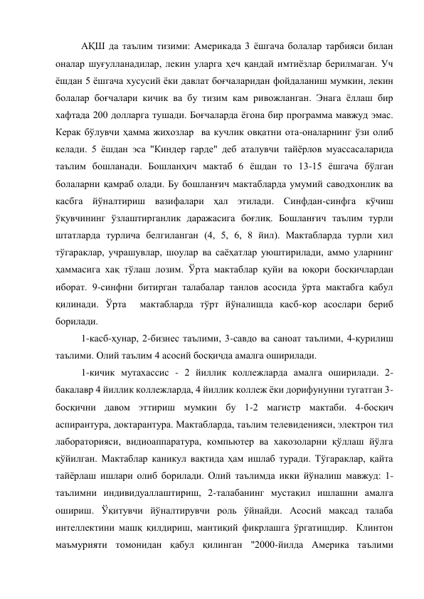 АҚШ да таълим тизими: Америкада 3 ёшгача болалар тарбияси билан 
оналар шуғулланадилар, лекин уларга ҳеч қандай имтиёзлар берилмаган. Уч 
ёшдан 5 ёшгача хусусий ёки давлат боғчаларидан фойдаланиш мумкин, лекин 
болалар боғчалари кичик ва бу тизим кам ривожланган. Энага ёллаш бир 
хафтада 200 долларга тушади. Боғчаларда ёгона бир программа мавжуд эмас. 
Керак бўлувчи ҳамма жихозлар  ва кучлик овқатни ота-оналарнинг ўзи олиб 
келади. 5 ёшдан эса "Киндер гарде" деб аталувчи тайёрлов муассасаларида 
таълим бошланади. Бошланҳич мактаб 6 ёшдан то 13-15 ёшгача бўлган 
болаларни қамраб олади. Бу бошланғич мактабларда умумий саводхонлик ва 
касбга йўналтириш вазифалари ҳал этилади. Синфдан-синфга кўчиш 
ўқувчининг ўзлаштирганлик даражасига боғлиқ. Бошланғич таълим турли 
штатларда турлича белгиланган (4, 5, 6, 8 йил). Мактабларда турли хил 
тўгараклар, учрашувлар, шоулар ва саёҳатлар уюштирилади, аммо уларнинг 
ҳаммасига хақ тўлаш лозим. Ўрта мактаблар қуйи ва юқори босқичлардан 
иборат. 9-синфни битирган талабалар танлов асосида ўрта мактабга қабул 
қилинади. Ўрта  мактабларда тўрт йўналишда касб-кор асослари бериб 
борилади. 
1-касб-ҳунар, 2-бизнес таълими, 3-савдо ва саноат таълими, 4-қурилиш 
таълими. Олий таълим 4 асосий босқичда амалга оширилади. 
1-кичик мутахассис - 2 йиллик коллежларда амалга оширилади. 2-
бакалавр 4 йиллик коллежларда, 4 йиллик коллеж ёки дорифунунни тугатган 3-
босқични давом эттириш мумкин бу 1-2 магистр мактаби. 4-босқич 
аспирантура, доктарантура. Мактабларда, таълим телевиденияси, электрон тил 
лабораторияси, видиоаппаратура, компьютер ва хакозоларни қўллаш йўлга 
қўйилган. Мактаблар каникул вақтида ҳам ишлаб туради. Тўгараклар, қайта 
тайёрлаш ишлари олиб борилади. Олий таълимда икки йўналиш мавжуд: 1-
таълимни индивидуаллаштириш, 2-талабанинг мустақил ишлашни амалга 
ошириш. Ўқитувчи йўналтирувчи роль ўйнайди. Асосий мақсад талаба 
интеллектини машқ қилдириш, мантиқий фикрлашга ўргатишдир.  Клинтон 
маъмурияти томонидан қабул қилинган "2000-йилда Америка таълими 
