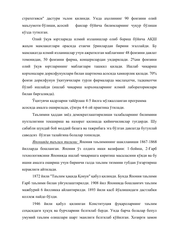 стратегияси" дастури эълон қилинди. Унда аҳолининг 90 фоизини олий 
маълумоти бўлиши, асосий 
 фанлар бўйича билимларнинг чуқур бўлиши 
кўзда тутилган. 
Олий ўқув юртларида илмий изланишлар олиб бориш бўйича АҚШ 
жаҳон мамлакатлари орасида етакчи ўринлардан бирини эгаллайди. Бу 
мамлакатда илмий изланишлар учун ажратилган маблағнинг 48 фоизини давлат 
томонидан, 50 фоизини фирма, концернлардан ундирилади. 2%ни фоизини 
олий ўқув юртларининг маблағлари ташкил қилади. Ишлаб чиқариш 
корхоналари дорилфунунлари билан шартнома асосида хамкорлик қилади. 70% 
фоизи дорилфунун ўқитувчилари турли фирмаларда маслаҳатчи, тадқиқотчи 
бўлиб ишлайди (ишлаб чиқариш корхоналарнинг илмий лабораториялари 
билан биргаликда). 
Ўқитувчи кадрларни тайёрлаш 4-5 йилга мўлжалланган программа 
асосида амалга оширилади, сўнгра 4-6 ой практика ўтилади. 
Таълимни ҳаддан зиёд демократлаштирилиши талабаларнинг билимини 
пухталигини текшириш ва назорат қилишда қийинчиликлар туғдирди. Шу 
сабабли шундай бой моддий базага ва тажрибага эга бўлган давлатда бутунлай 
саводсиз  бўлган талайгина болалар топилади. 
Японияда таълим тизими: Япония таълимининг шаклланиши 1867-1868 
йилларда бошланган. Япония ўз олдига икки вазифани: 1-бойиш, 2-Ғарб 
технологиясини Японияда ишлаб чиқаришга киритиш масаласини қўяди ва бу 
ишни амалга ошириш учун биринчи галда таълим тизмини тубдан ўзгартириш 
кераклиги айтилади. 
1872 йили "Таълим ҳақида Қонун" қабул қилинди. Бунда Япония таълими 
Ғарб таълими билан уйғунлаштирилди. 1908 йил Японияда бошланғич таълим 
мажбурий 6 йилликка айлантирилди. 1893 йили касб йўалишидаги дастлабки 
коллеж пайдо бўлди. 
1946 йили қабул қилинган Конституция фуқароларнинг таълим 
соҳасидаги ҳуқуқ ва бурчларини белгилаб берди. Унда барча болалар бепул 
умумий таълим олишлари шарт эканлиги белгилаб қўйилган. Хозирги замон 
