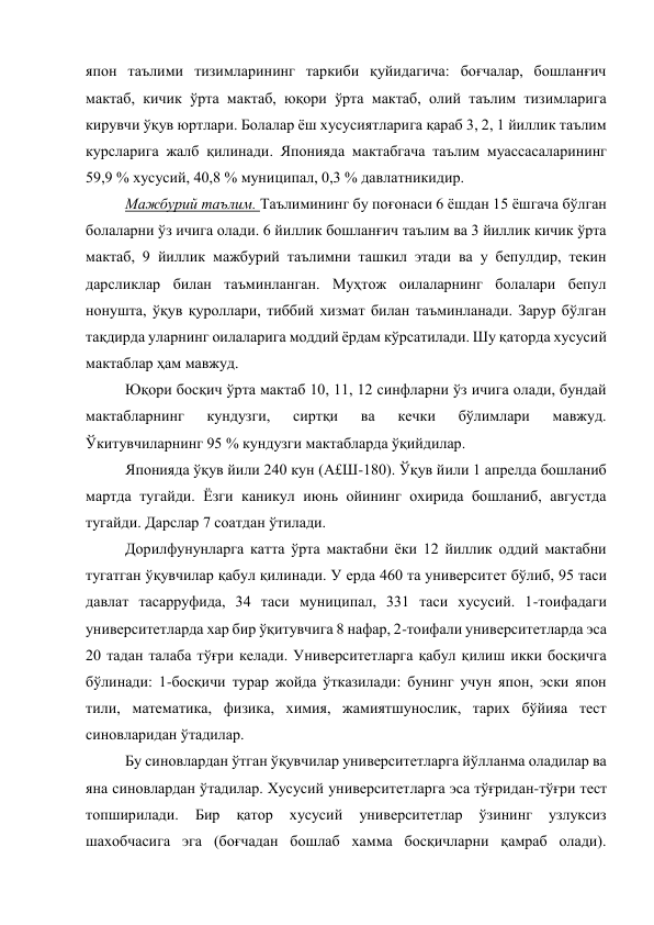 япон таълими тизимларининг таркиби қуйидагича: боғчалар, бошланғич 
мактаб, кичик ўрта мактаб, юқори ўрта мактаб, олий таълим тизимларига 
кирувчи ўқув юртлари. Болалар ёш хусусиятларига қараб 3, 2, 1 йиллик таълим 
курсларига жалб қилинади. Японияда мактабгача таълим муассасаларининг 
59,9 % хусусий, 40,8 % муниципал, 0,3 % давлатникидир. 
Мажбурий таълим. Таълимининг бу поғонаси 6 ёшдан 15 ёшгача бўлган 
болаларни ўз ичига олади. 6 йиллик бошланғич таълим ва 3 йиллик кичик ўрта 
мактаб, 9 йиллик мажбурий таълимни ташкил этади ва у бепулдир, текин 
дарсликлар билан таъминланган. Муҳтож оилаларнинг болалари бепул 
нонушта, ўқув қуроллари, тиббий хизмат билан таъминланади. Зарур бўлган 
тақдирда уларнинг оилаларига моддий ёрдам кўрсатилади. Шу қаторда хусусий 
мактаблар ҳам мавжуд. 
Юқори босқич ўрта мактаб 10, 11, 12 синфларни ўз ичига олади, бундай 
мактабларнинг 
кундузги, 
сиртқи 
ва 
кечки 
бўлимлари 
мавжуд. 
Ўкитувчиларнинг 95 % кундузги мактабларда ўқийдилар. 
Японияда ўқув йили 240 кун (А£Ш-180). Ўқув йили 1 апрелда бошланиб 
мартда тугайди. Ёзги каникул июнь ойининг охирида бошланиб, августда 
тугайди. Дарслар 7 соатдан ўтилади. 
Дорилфунунларга катта ўрта мактабни ёки 12 йиллик оддий мактабни 
тугатган ўқувчилар қабул қилинади. У ерда 460 та университет бўлиб, 95 таси 
давлат тасарруфида, 34 таси муниципал, 331 таси хусусий. 1-тоифадаги 
университетларда хар бир ўқитувчига 8 нафар, 2-тоифали университетларда эса 
20 тадан талаба тўғри келади. Университетларга қабул қилиш икки босқичга 
бўлинади: 1-босқичи турар жойда ўтказилади: бунинг учун япон, эски япон 
тили, математика, физика, химия, жамиятшунослик, тарих бўйияа тест 
синовларидан ўтадилар. 
Бу синовлардан ўтган ўқувчилар университетларга йўлланма оладилар ва 
яна синовлардан ўтадилар. Хусусий университетларга эса тўғридан-тўғри тест 
топширилади. 
Бир 
қатор 
хусусий 
университетлар 
ўзининг 
узлуксиз 
шахобчасига эга (боғчадан бошлаб хамма босқичларни қамраб олади). 
