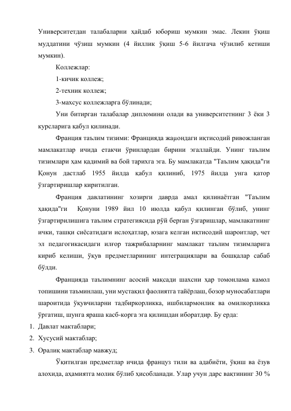 Университетдан талабаларни ҳайдаб юбориш мумкин эмас. Лекин ўқиш 
муддатини чўзиш мумкин (4 йиллик ўқиш 5-6 йилгача чўзилиб кетиши 
мумкин). 
Коллежлар: 
1-кичик коллеж; 
2-техник коллеж; 
3-махсус коллежларга бўлинади; 
Уни битирган талабалар дипломини олади ва университетнинг 3 ёки 3 
курсларига қабул қилинади. 
Франция таълим тизими: Францияда жаµондаги иқтисодий ривожланган 
мамлакатлар ичида етакчи ўринлардан бирини эгаллайди. Унинг таълим 
тизимлари ҳам қадимий ва бой тарихга эга. Бу мамлакатда "Таълим ҳақида"ги 
Қонун дастлаб 1955 йилда қабул қилиниб, 1975 йилда унга қатор 
ўзгартиришлар киритилган. 
Франция давлатининг хозирги даврда амал қилинаётган "Таълим 
ҳақида"ги  Қонуни 1989 йил 10 июлда қабул қилинган бўлиб, унинг 
ўзгартирилишига таълим стратегиясида рўй берган ўзгаришлар, мамлакатнинг 
ички, ташқи сиёсатидаги ислоҳатлар, юзага келган иқтисодий шароитлар, чет 
эл педагогикасидаги илғор тажрибаларнинг мамлакат таълим тизимларига 
кириб келиши, ўқув предметларининг интеграциялари ва бошқалар сабаб 
бўлди. 
Францияда таълимнинг асосий мақсади шахсни ҳар томонлама камол 
топишини таъминлаш, уни мустақил фаолиятга тайёрлаш, бозор муносабатлари 
шароитида ўқувчиларни тадбиркорликка, ишбилармонлик ва омилкорликка 
ўргатиш, шунга яраша касб-корга эга қилишдан иборатдир. Бу ерда: 
1. Давлат мактаблари; 
2. Хусусий мактаблар; 
3. Оралиқ мактаблар мавжуд; 
Ўқитилган предметлар ичида француз тили ва адабиёти, ўқиш ва ёзув 
алохида, аҳамиятга молик бўлиб ҳисобланади. Улар учун дарс вақтининг 30 % 
