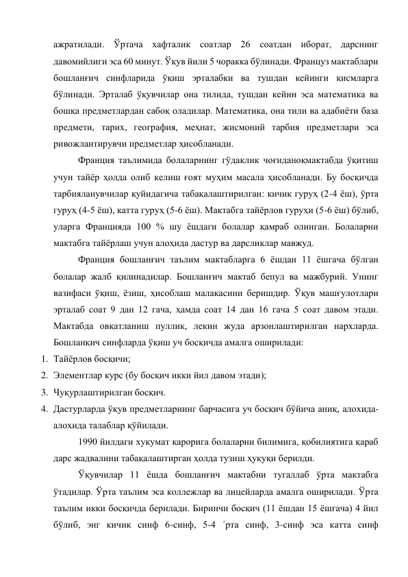 ажратилади. Ўртача хафталик соатлар 26 соатдан иборат, дарснинг 
давомийлиги эса 60 минут. Ўқув йили 5 чоракка бўлинади. Француз мактаблари 
бошланғич синфларида ўқиш эрталабки ва тушдан кейинги қисмларга 
бўлинади. Эрталаб ўқувчилар она тилида, тушдан кейин эса математика ва 
бошқа предметлардан сабоқ оладилар. Математика, она тили ва адабиёти база 
предмети, тарих, география, меҳнат, жисмоний тарбия предметлари эса 
ривожлантирувчи предметлар ҳисобланади. 
Франция таълимида болаларнинг гўдаклик чоғиданоқмактабда ўқитиш 
учун тайёр ҳолда олиб келиш ғоят муҳим масала ҳисобланади. Бу босқичда 
тарбияланувчилар қуйидагича табақалаштирилган: кичик гуруҳ (2-4 ёш), ўрта 
гуруҳ (4-5 ёш), катта гуруҳ (5-6 ёш). Мактабга тайёрлов гуруҳи (5-6 ёш) бўлиб, 
уларга Францияда 100 % шу ёшдаги болалар қамраб олинган. Болаларни 
мактабга тайёрлаш учун алоҳида дастур ва дарсликлар мавжуд. 
Франция бошланғич таълим мактабларга 6 ёшдан 11 ёшгача бўлган 
болалар жалб қилинадилар. Бошланғич мактаб бепул ва мажбурий. Унинг 
вазифаси ўқиш, ёзиш, ҳисоблаш малакасини беришдир. Ўқув машғулотлари 
эрталаб соат 9 дан 12 гача, ҳамда соат 14 дан 16 гача 5 соат давом этади. 
Мактабда овқатланиш пуллик, лекин жуда арзонлаштирилган нархларда. 
Бошланқич синфларда ўқиш уч босқичда амалга оширилади: 
1. Тайёрлов босқичи; 
2. Элементлар курс (бу босқич икки йил давом этади); 
3. Чуқурлаштирилган босқич. 
4. Дастурларда ўқув предметларнинг барчасига уч босқич бўйича аниқ, алохида-
алохида талаблар қўйилади. 
1990 йилдаги хукумат қарорига болаларни билимига, қобилиятига қараб 
дарс жадвалини табақалаштирган ҳолда тузиш ҳуқуқи берилди. 
Ўқувчилар 11 ёшда бошланғич мактабни тугаллаб ўрта мактабга 
ўтадилар. Ўрта таълим эса коллежлар ва лицейларда амалга оширилади. Ўрта 
таълим икки босқичда берилади. Биринчи босқич (11 ёшдан 15 ёшгача) 4 йил 
бўлиб, энг кичик синф 6-синф, 5-4 ´рта синф, 3-синф эса катта синф 
