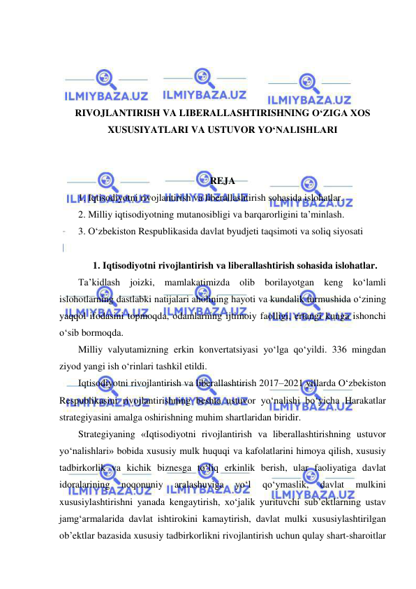  
 
 
 
 
 
RIVOJLANTIRISH VA LIBERALLASHTIRISHNING O‘ZIGA XOS 
XUSUSIYATLARI VA USTUVOR YO‘NALISHLARI 
 
 
REJA 
1. Iqtisodiyotni rivojlantirish va liberallashtirish sohasida islohatlar. 
2. Milliy iqtisodiyotning mutanosibligi va barqarorligini ta’minlash. 
3. O‘zbekiston Respublikasida davlat byudjeti taqsimoti va soliq siyosati 
 
1. Iqtisodiyotni rivojlantirish va liberallashtirish sohasida islohatlar. 
Ta’kidlash joizki, mamlakatimizda olib borilayotgan keng ko‘lamli 
islohotlarning dastlabki natijalari aholining hayoti va kundalik turmushida o‘zining 
yaqqol ifodasini topmoqda, odamlarning ijtimoiy faolligi, ertangi kunga ishonchi 
o‘sib bormoqda. 
Milliy valyutamizning erkin konvertatsiyasi yo‘lga qo‘yildi. 336 mingdan 
ziyod yangi ish o‘rinlari tashkil etildi. 
Iqtisodiyotni rivojlantirish va liberallashtirish 2017–2021 yillarda O‘zbekiston 
Respublikasini rivojlantirishning beshta ustuvor yo‘nalishi bo‘yicha Harakatlar 
strategiyasini amalga oshirishning muhim shartlaridan biridir. 
Strategiyaning «Iqtisodiyotni rivojlantirish va liberallashtirishning ustuvor 
yo‘nalishlari» bobida xususiy mulk huquqi va kafolatlarini himoya qilish, xususiy 
tadbirkorlik va kichik biznesga to‘liq erkinlik berish, ular faoliyatiga davlat 
idoralarining 
noqonuniy 
aralashuviga 
yo‘l 
qo‘ymaslik, 
davlat 
mulkini 
xususiylashtirishni yanada kengaytirish, xo‘jalik yurituvchi sub’ektlarning ustav 
jamg‘armalarida davlat ishtirokini kamaytirish, davlat mulki xususiylashtirilgan 
ob’ektlar bazasida xususiy tadbirkorlikni rivojlantirish uchun qulay shart-sharoitlar 
