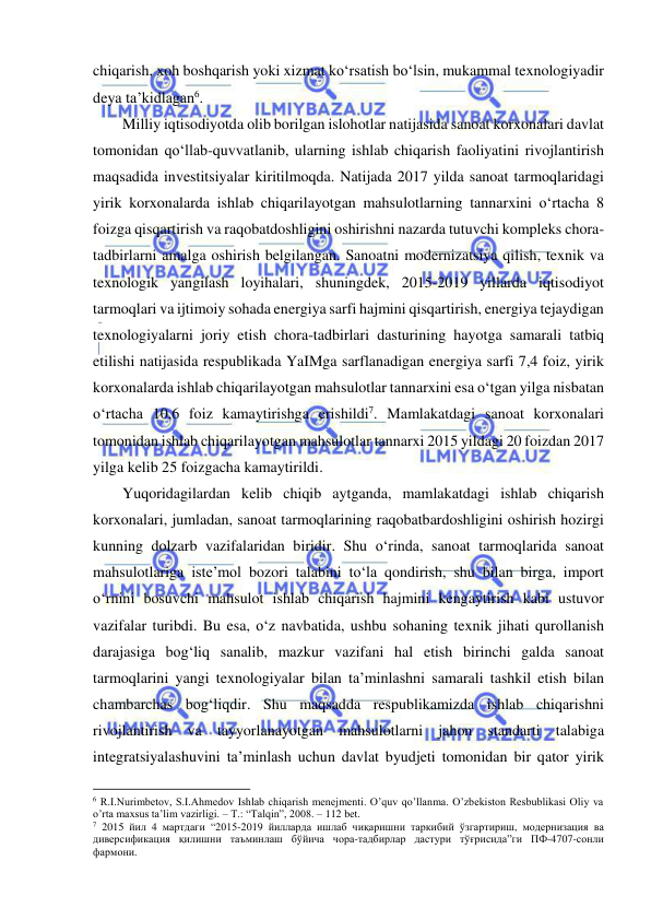  
 
chiqarish, xoh boshqarish yoki xizmat ko‘rsatish bo‘lsin, mukammal texnologiyadir 
deya ta’kidlagan6.  
Milliy iqtisodiyotda olib borilgan islohotlar natijasida sanoat korxonalari davlat 
tomonidan qo‘llab-quvvatlanib, ularning ishlab chiqarish faoliyatini rivojlantirish 
maqsadida investitsiyalar kiritilmoqda. Natijada 2017 yilda sanoat tarmoqlaridagi 
yirik korxonalarda ishlab chiqarilayotgan mahsulotlarning tannarxini o‘rtacha 8 
foizga qisqartirish va raqobatdoshligini oshirishni nazarda tutuvchi kompleks chora-
tadbirlarni amalga oshirish belgilangan. Sanoatni modernizatsiya qilish, texnik va 
texnologik yangilash loyihalari, shuningdek, 2015-2019 yillarda iqtisodiyot 
tarmoqlari va ijtimoiy sohada energiya sarfi hajmini qisqartirish, energiya tejaydigan 
texnologiyalarni joriy etish chora-tadbirlari dasturining hayotga samarali tatbiq 
etilishi natijasida respublikada YaIMga sarflanadigan energiya sarfi 7,4 foiz, yirik 
korxonalarda ishlab chiqarilayotgan mahsulotlar tannarxini esa o‘tgan yilga nisbatan 
o‘rtacha 10,6 foiz kamaytirishga erishildi7. Mamlakatdagi sanoat korxonalari 
tomonidan ishlab chiqarilayotgan mahsulotlar tannarxi 2015 yildagi 20 foizdan 2017 
yilga kelib 25 foizgacha kamaytirildi. 
Yuqoridagilardan kelib chiqib aytganda, mamlakatdagi ishlab chiqarish 
korxonalari, jumladan, sanoat tarmoqlarining raqobatbardoshligini oshirish hozirgi 
kunning dolzarb vazifalaridan biridir. Shu o‘rinda, sanoat tarmoqlarida sanoat 
mahsulotlariga iste’mol bozori talabini to‘la qondirish, shu bilan birga, import 
o‘rnini bosuvchi mahsulot ishlab chiqarish hajmini kengaytirish kabi ustuvor 
vazifalar turibdi. Bu esa, o‘z navbatida, ushbu sohaning texnik jihati qurollanish 
darajasiga bog‘liq sanalib, mazkur vazifani hal etish birinchi galda sanoat 
tarmoqlarini yangi texnologiyalar bilan ta’minlashni samarali tashkil etish bilan 
chambarchas bog‘liqdir. Shu maqsadda respublikamizda ishlab chiqarishni 
rivojlantirish va tayyorlanayotgan mahsulotlarni jahon standarti talabiga 
integratsiyalashuvini ta’minlash uchun davlat byudjeti tomonidan bir qator yirik 
                                                           
6 R.I.Nurimbetov, S.I.Ahmedov Ishlab chiqarish menejmenti. O’quv qo’llanma. O’zbekiston Resbublikasi Oliy va 
o’rta maxsus ta’lim vazirligi. – T.: “Talqin”, 2008. – 112 bet. 
7 2015 йил 4 мартдаги “2015-2019 йилларда ишлаб чиқаришни таркибий ўзгартириш, модернизация ва 
диверсификация қилишни таъминлаш бўйича чора-тадбирлар дастури тўғрисида”ги ПФ-4707-сонли 
фармони. 
