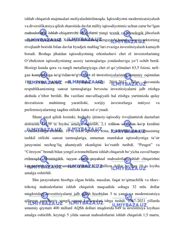  
 
ishlab chiqarish majmualari moliyalashtirilmoqda. Iqtisodiyotni modernizatsiyalash 
va diversifikatsiya qilish sharoitida davlat milliy iqtisodiyotimiz uchun zarur bo‘lgan 
mahsulotlarni ishlab chiqaruvchi ob’ektlarni yangi texnik va texnologik jihozlash 
uchun moliyalashtiradi. Xususiylashtirishning kengayishi hamda xususiy sektorning 
rivojlanib borishi bilan davlat byudjeti mablag‘lari evaziga investitsiyalash kamayib 
boradi. Boshqa jihatdan iqtisodiyotning erkinlashuvi chet el investorlarining 
O‘zbekiston iqtisodiyotining asosiy tarmoqlariga yondashuviga yo‘l ochib berdi. 
Hozirgi kunda qora va rangli metallurgiyaga chet el qo‘yilmalari 63,5 foizni, neft-
gaz kompleksiga to‘g‘ridan-to‘g‘ri chet el investitsiyalarining umumiy oqimidan 
19,8 
foizni 
tashkil 
etdi. 
Ayniqsa, 
oxirgi 
2016-2017 
yillar 
davomida 
respublikamizning sanoat tarmoqlariga bevosita investitsiyalarni jalb etishga 
alohida e’tibor berildi. Bu vazifani muvaffaqiyatli hal etishga yurtimizda qulay 
investitsion 
muhitning 
yaratilishi, 
xorijiy 
investorlarga 
imtiyoz 
va 
preferensiyalarning taqdim etilishi katta rol o‘ynadi. 
Shuni qayd qilish lozimki, hududiy ijtimoiy-iqtisodiy rivojlantirish dasturlari 
doirasida 13339 ta loyiha amalga oshirilib, 2,1 trillion so‘mdan ko‘p kreditni 
o‘zlashtirishga erishildi. 10 ta erkin iqtisodiy zona, 5 ta kichik sanoat zonasining 
tashkil etilishi sanoat tarmoqlariga, umuman mamlakat iqtisodiyotiga ta’sir 
jarayonini nechog‘liq ahamiyatli ekanligini ko‘rsatib turibdi. “Peugot” va 
“Citroyon” brendi bilan yengil avtomobillarni ishlab chiqarish bo‘yicha zavod barpo 
etilmoqda. Shuningdek, tayyor charm-poyabzal mahsulotlari ishlab chiqarishni 
kengaytirish bo‘yicha umumiy qiymati 12,7 million dollar bo‘lgan 10 ta loyiha 
amalga oshirildi. 
Shu jarayonlarni hisobga olgan holda, masalan, faqat to‘qimachilik va tikuv-
trikotaj mahsulotlarini ishlab chiqarish maqsadida sohaga 32 mln. dollar 
miqdoridagi investitsiyalarni jalb qilish hisobidan 3 ta yangi va modernizatsiya 
qilingan zamonaviy yengil sanoat korxonalari ishga tushdi. 2017-2021 yillarda 
umumiy qiymati 400 millard AQSh dollari miqdorida 649 ta investitsiya loyihasi 
amalga oshirilib, keyingi 5 yilda sanoat mahsulotlarini ishlab chiqarish 1,5 marta, 
