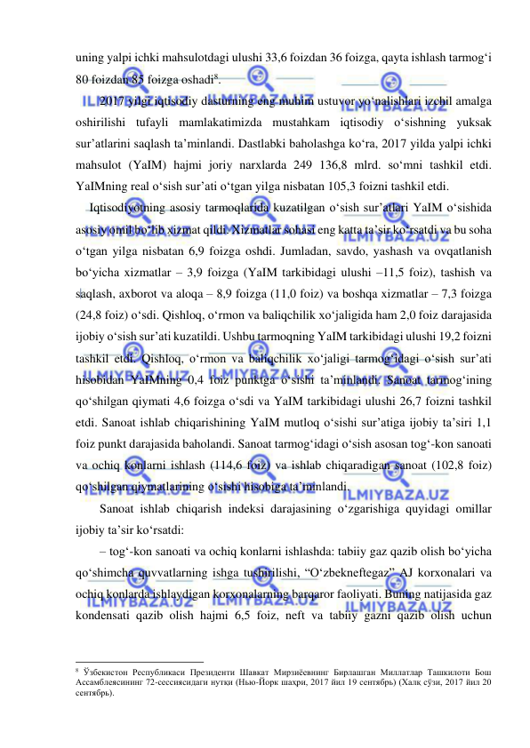  
 
uning yalpi ichki mahsulotdagi ulushi 33,6 foizdan 36 foizga, qayta ishlash tarmog‘i 
80 foizdan 85 foizga oshadi8. 
2017 yilgi iqtisodiy dasturning eng muhim ustuvor yo‘nalishlari izchil amalga 
oshirilishi tufayli mamlakatimizda mustahkam iqtisodiy o‘sishning yuksak 
sur’atlarini saqlash ta’minlandi. Dastlabki baholashga ko‘ra, 2017 yilda yalpi ichki 
mahsulot (YaIM) hajmi joriy narxlarda 249 136,8 mlrd. so‘mni tashkil etdi. 
YaIMning real o‘sish sur’ati o‘tgan yilga nisbatan 105,3 foizni tashkil etdi. 
Iqtisodiyotning asosiy tarmoqlarida kuzatilgan o‘sish sur’atlari YaIM o‘sishida 
asosiy omil bo‘lib xizmat qildi. Xizmatlar sohasi eng katta ta’sir ko‘rsatdi va bu soha 
o‘tgan yilga nisbatan 6,9 foizga oshdi. Jumladan, savdo, yashash va ovqatlanish 
bo‘yicha xizmatlar – 3,9 foizga (YaIM tarkibidagi ulushi –11,5 foiz), tashish va 
saqlash, axborot va aloqa – 8,9 foizga (11,0 foiz) va boshqa xizmatlar – 7,3 foizga 
(24,8 foiz) o‘sdi. Qishloq, o‘rmon va baliqchilik xo‘jaligida ham 2,0 foiz darajasida 
ijobiy o‘sish sur’ati kuzatildi. Ushbu tarmoqning YaIM tarkibidagi ulushi 19,2 foizni 
tashkil etdi. Qishloq, o‘rmon va baliqchilik xo‘jaligi tarmog‘idagi o‘sish sur’ati 
hisobidan YaIMning 0,4 foiz punktga o‘sishi ta’minlandi. Sanoat tarmog‘ining 
qo‘shilgan qiymati 4,6 foizga o‘sdi va YaIM tarkibidagi ulushi 26,7 foizni tashkil 
etdi. Sanoat ishlab chiqarishining YaIM mutloq o‘sishi sur’atiga ijobiy ta’siri 1,1 
foiz punkt darajasida baholandi. Sanoat tarmog‘idagi o‘sish asosan tog‘-kon sanoati 
va ochiq konlarni ishlash (114,6 foiz) va ishlab chiqaradigan sanoat (102,8 foiz) 
qo‘shilgan qiymatlarining o‘sishi hisobiga ta’minlandi. 
Sanoat ishlab chiqarish indeksi darajasining o‘zgarishiga quyidagi omillar 
ijobiy ta’sir ko‘rsatdi: 
– tog‘-kon sanoati va ochiq konlarni ishlashda: tabiiy gaz qazib olish bo‘yicha 
qo‘shimcha quvvatlarning ishga tushirilishi, “O‘zbekneftegaz” AJ korxonalari va 
ochiq konlarda ishlaydigan korxonalarning barqaror faoliyati. Buning natijasida gaz 
kondensati qazib olish hajmi 6,5 foiz, neft va tabiiy gazni qazib olish uchun 
                                                           
8 Ўзбекистон Республикаси Президенти Шавкат Мирзиёевнинг Бирлашган Миллатлар Ташкилоти Бош 
Ассамблеясининг 72-сессиясидаги нутқи (Нью-Йорк шаҳри, 2017 йил 19 сентябрь) (Халқ сўзи, 2017 йил 20 
сентябрь). 
