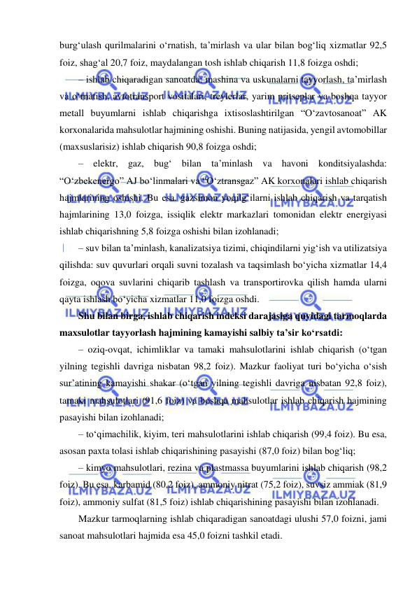  
 
burg‘ulash qurilmalarini o‘rnatish, ta’mirlash va ular bilan bog‘liq xizmatlar 92,5 
foiz, shag‘al 20,7 foiz, maydalangan tosh ishlab chiqarish 11,8 foizga oshdi; 
– ishlab chiqaradigan sanoatda: mashina va uskunalarni tayyorlash, ta’mirlash 
va o‘rnatish, avtotransport vositalari, treylerlar, yarim pritseplar va boshqa tayyor 
metall buyumlarni ishlab chiqarishga ixtisoslashtirilgan “O‘zavtosanoat” AK 
korxonalarida mahsulotlar hajmining oshishi. Buning natijasida, yengil avtomobillar 
(maxsuslarisiz) ishlab chiqarish 90,8 foizga oshdi; 
– elektr, gaz, bug‘ bilan ta’minlash va havoni konditsiyalashda: 
“O‘zbekenergo” AJ bo‘linmalari va “O‘ztransgaz” AK korxonalari ishlab chiqarish 
hajmlarining oshishi. Bu esa, gazsimon yoqilg‘ilarni ishlab chiqarish va tarqatish 
hajmlarining 13,0 foizga, issiqlik elektr markazlari tomonidan elektr energiyasi 
ishlab chiqarishning 5,8 foizga oshishi bilan izohlanadi; 
– suv bilan ta’minlash, kanalizatsiya tizimi, chiqindilarni yig‘ish va utilizatsiya 
qilishda: suv quvurlari orqali suvni tozalash va taqsimlash bo‘yicha xizmatlar 14,4 
foizga, oqova suvlarini chiqarib tashlash va transportirovka qilish hamda ularni 
qayta ishlash bo‘yicha xizmatlar 11,0 foizga oshdi. 
Shu bilan birga, ishlab chiqarish indeksi darajasiga quyidagi tarmoqlarda 
maxsulotlar tayyorlash hajmining kamayishi salbiy ta’sir ko‘rsatdi: 
– oziq-ovqat, ichimliklar va tamaki mahsulotlarini ishlab chiqarish (o‘tgan 
yilning tegishli davriga nisbatan 98,2 foiz). Mazkur faoliyat turi bo‘yicha o‘sish 
sur’atining kamayishi shakar (o‘tgan yilning tegishli davriga nisbatan 92,8 foiz), 
tamaki mahsulotlari (91,6 foiz) va boshqa mahsulotlar ishlab chiqarish hajmining 
pasayishi bilan izohlanadi; 
– to‘qimachilik, kiyim, teri mahsulotlarini ishlab chiqarish (99,4 foiz). Bu esa, 
asosan paxta tolasi ishlab chiqarishining pasayishi (87,0 foiz) bilan bog‘liq; 
– kimyo mahsulotlari, rezina va plastmassa buyumlarini ishlab chiqarish (98,2 
foiz). Bu esa, karbamid (80,2 foiz), ammoniy nitrat (75,2 foiz), suvsiz ammiak (81,9 
foiz), ammoniy sulfat (81,5 foiz) ishlab chiqarishining pasayishi bilan izohlanadi. 
Mazkur tarmoqlarning ishlab chiqaradigan sanoatdagi ulushi 57,0 foizni, jami 
sanoat mahsulotlari hajmida esa 45,0 foizni tashkil etadi. 
