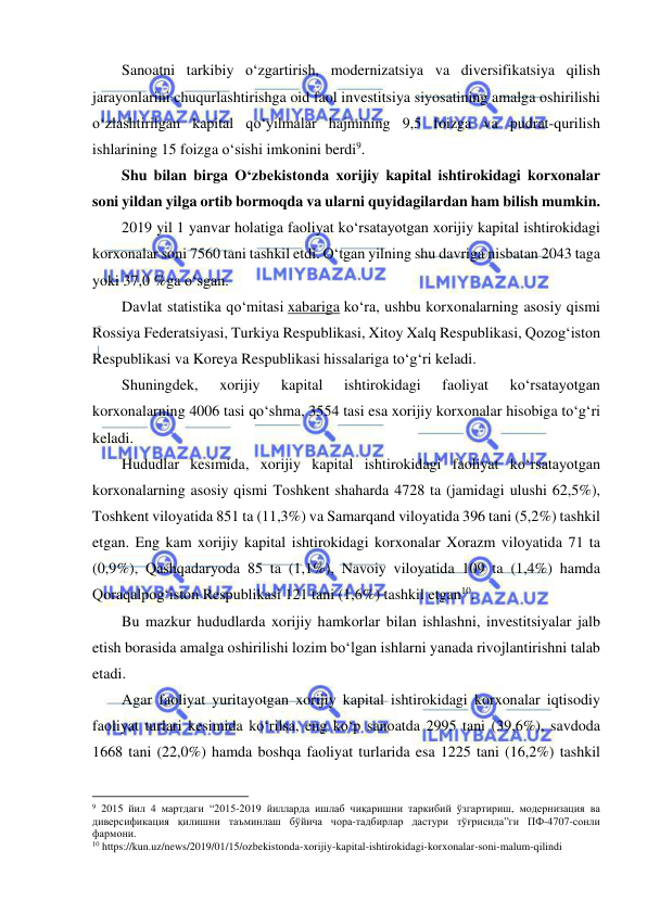  
 
Sanoatni tarkibiy o‘zgartirish, modernizatsiya va diversifikatsiya qilish 
jarayonlarini chuqurlashtirishga oid faol investitsiya siyosatining amalga oshirilishi 
o‘zlashtirilgan kapital qo‘yilmalar hajmining 9,5 foizga va pudrat-qurilish 
ishlarining 15 foizga o‘sishi imkonini berdi9. 
Shu bilan birga O‘zbekistonda xorijiy kapital ishtirokidagi korxonalar 
soni yildan yilga ortib bormoqda va ularni quyidagilardan ham bilish mumkin. 
2019 yil 1 yanvar holatiga faoliyat ko‘rsatayotgan xorijiy kapital ishtirokidagi 
korxonalar soni 7560 tani tashkil etdi. O‘tgan yilning shu davriga nisbatan 2043 taga 
yoki 37,0 %ga o‘sgan.  
Davlat statistika qo‘mitasi xabariga ko‘ra, ushbu korxonalarning asosiy qismi 
Rossiya Federatsiyasi, Turkiya Respublikasi, Xitoy Xalq Respublikasi, Qozog‘iston 
Respublikasi va Koreya Respublikasi hissalariga to‘g‘ri keladi. 
Shuningdek, 
xorijiy 
kapital 
ishtirokidagi 
faoliyat 
ko‘rsatayotgan 
korxonalarning 4006 tasi qo‘shma, 3554 tasi esa xorijiy korxonalar hisobiga to‘g‘ri 
keladi.  
Hududlar kesimida, xorijiy kapital ishtirokidagi faoliyat ko‘rsatayotgan 
korxonalarning asosiy qismi Toshkent shaharda 4728 ta (jamidagi ulushi 62,5%), 
Toshkent viloyatida 851 ta (11,3%) va Samarqand viloyatida 396 tani (5,2%) tashkil 
etgan. Eng kam xorijiy kapital ishtirokidagi korxonalar Xorazm viloyatida 71 ta 
(0,9%), Qashqadaryoda 85 ta (1,1%), Navoiy viloyatida 109 ta (1,4%) hamda 
Qoraqalpog‘iston Respublikasi 121 tani (1,6%) tashkil etgan10.  
Bu mazkur hududlarda xorijiy hamkorlar bilan ishlashni, investitsiyalar jalb 
etish borasida amalga oshirilishi lozim bo‘lgan ishlarni yanada rivojlantirishni talab 
etadi.  
Agar faoliyat yuritayotgan xorijiy kapital ishtirokidagi korxonalar iqtisodiy 
faoliyat turlari kesimida ko‘rilsa, eng ko‘p sanoatda 2995 tani (39,6%), savdoda 
1668 tani (22,0%) hamda boshqa faoliyat turlarida esa 1225 tani (16,2%) tashkil 
                                                           
9 2015 йил 4 мартдаги “2015-2019 йилларда ишлаб чиқаришни таркибий ўзгартириш, модернизация ва 
диверсификация қилишни таъминлаш бўйича чора-тадбирлар дастури тўғрисида”ги ПФ-4707-сонли 
фармони. 
10 https://kun.uz/news/2019/01/15/ozbekistonda-xorijiy-kapital-ishtirokidagi-korxonalar-soni-malum-qilindi 
