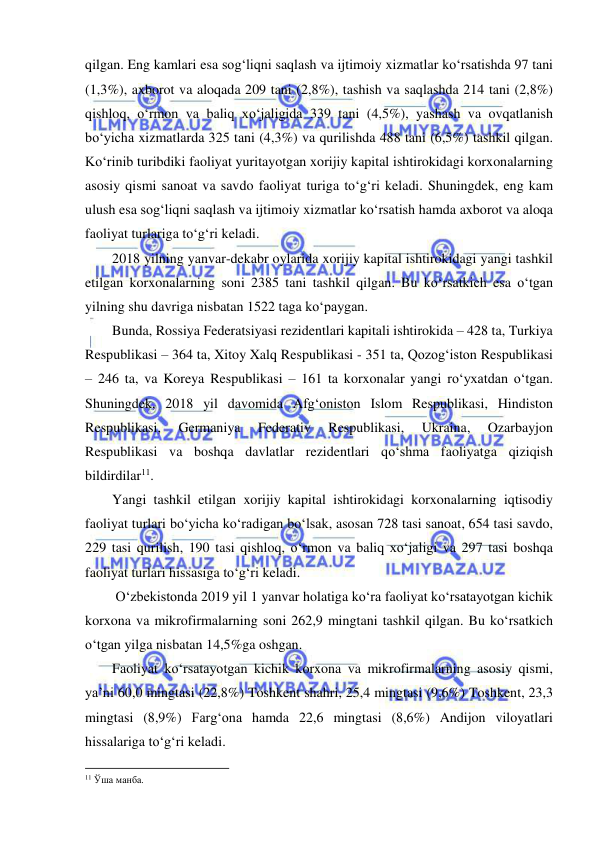  
 
qilgan. Eng kamlari esa sog‘liqni saqlash va ijtimoiy xizmatlar ko‘rsatishda 97 tani 
(1,3%), axborot va aloqada 209 tani (2,8%), tashish va saqlashda 214 tani (2,8%) 
qishloq, o‘rmon va baliq xo‘jaligida 339 tani (4,5%), yashash va ovqatlanish 
bo‘yicha xizmatlarda 325 tani (4,3%) va qurilishda 488 tani (6,5%) tashkil qilgan. 
Ko‘rinib turibdiki faoliyat yuritayotgan xorijiy kapital ishtirokidagi korxonalarning 
asosiy qismi sanoat va savdo faoliyat turiga to‘g‘ri keladi. Shuningdek, eng kam 
ulush esa sog‘liqni saqlash va ijtimoiy xizmatlar ko‘rsatish hamda axborot va aloqa 
faoliyat turlariga to‘g‘ri keladi.  
2018 yilning yanvar-dekabr oylarida xorijiy kapital ishtirokidagi yangi tashkil 
etilgan korxonalarning soni 2385 tani tashkil qilgan. Bu ko‘rsatkich esa o‘tgan 
yilning shu davriga nisbatan 1522 taga ko‘paygan. 
Bunda, Rossiya Federatsiyasi rezidentlari kapitali ishtirokida – 428 ta, Turkiya 
Respublikasi – 364 ta, Xitoy Xalq Respublikasi - 351 ta, Qozog‘iston Respublikasi 
– 246 ta, va Koreya Respublikasi – 161 ta korxonalar yangi ro‘yxatdan o‘tgan. 
Shuningdek, 2018 yil davomida Afg‘oniston Islom Respublikasi, Hindiston 
Respublikasi, 
Germaniya 
Federativ 
Respublikasi, 
Ukraina, 
Ozarbayjon 
Respublikasi va boshqa davlatlar rezidentlari qo‘shma faoliyatga qiziqish 
bildirdilar11. 
Yangi tashkil etilgan xorijiy kapital ishtirokidagi korxonalarning iqtisodiy 
faoliyat turlari bo‘yicha ko‘radigan bo‘lsak, asosan 728 tasi sanoat, 654 tasi savdo, 
229 tasi qurilish, 190 tasi qishloq, o‘rmon va baliq xo‘jaligi va 297 tasi boshqa 
faoliyat turlari hissasiga to‘g‘ri keladi.  
 O‘zbekistonda 2019 yil 1 yanvar holatiga ko‘ra faoliyat ko‘rsatayotgan kichik 
korxona va mikrofirmalarning soni 262,9 mingtani tashkil qilgan. Bu ko‘rsatkich 
o‘tgan yilga nisbatan 14,5%ga oshgan.  
Faoliyat ko‘rsatayotgan kichik korxona va mikrofirmalarning asosiy qismi, 
ya’ni 60,0 mingtasi (22,8%) Toshkent shahri, 25,4 mingtasi (9,6%) Toshkent, 23,3 
mingtasi (8,9%) Farg‘ona hamda 22,6 mingtasi (8,6%) Andijon viloyatlari 
hissalariga to‘g‘ri keladi. 
                                                           
11 Ўша манба.  
