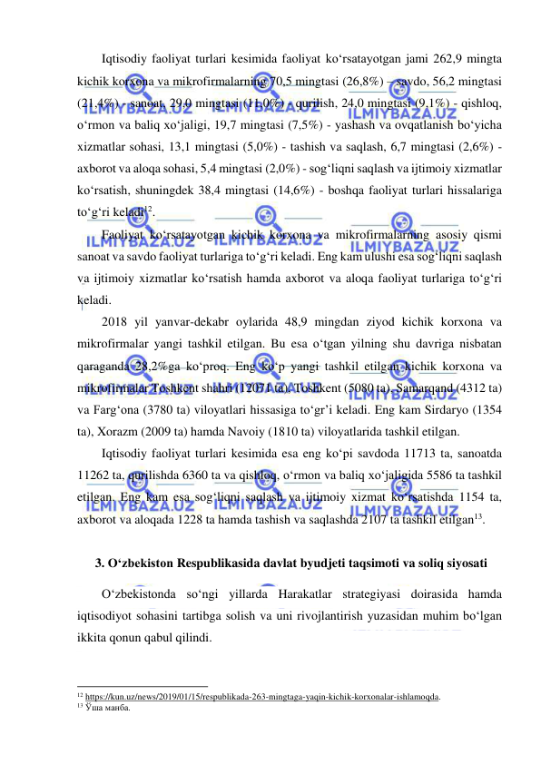  
 
Iqtisodiy faoliyat turlari kesimida faoliyat ko‘rsatayotgan jami 262,9 mingta 
kichik korxona va mikrofirmalarning 70,5 mingtasi (26,8%) – savdo, 56,2 mingtasi 
(21,4%) - sanoat, 29,0 mingtasi (11,0%) - qurilish, 24,0 mingtasi (9,1%) - qishloq, 
o‘rmon va baliq xo‘jaligi, 19,7 mingtasi (7,5%) - yashash va ovqatlanish bo‘yicha 
xizmatlar sohasi, 13,1 mingtasi (5,0%) - tashish va saqlash, 6,7 mingtasi (2,6%) - 
axborot va aloqa sohasi, 5,4 mingtasi (2,0%) - sog‘liqni saqlash va ijtimoiy xizmatlar 
ko‘rsatish, shuningdek 38,4 mingtasi (14,6%) - boshqa faoliyat turlari hissalariga 
to‘g‘ri keladi12.  
Faoliyat ko‘rsatayotgan kichik korxona va mikrofirmalarning asosiy qismi 
sanoat va savdo faoliyat turlariga to‘g‘ri keladi. Eng kam ulushi esa sog‘liqni saqlash 
va ijtimoiy xizmatlar ko‘rsatish hamda axborot va aloqa faoliyat turlariga to‘g‘ri 
keladi. 
2018 yil yanvar-dekabr oylarida 48,9 mingdan ziyod kichik korxona va 
mikrofirmalar yangi tashkil etilgan. Bu esa o‘tgan yilning shu davriga nisbatan 
qaraganda 28,2%ga ko‘proq. Eng ko‘p yangi tashkil etilgan kichik korxona va 
mikrofirmalar Toshkent shahri (12071 ta), Toshkent (5080 ta), Samarqand (4312 ta) 
va Farg‘ona (3780 ta) viloyatlari hissasiga to‘gr’i keladi. Eng kam Sirdaryo (1354 
ta), Xorazm (2009 ta) hamda Navoiy (1810 ta) viloyatlarida tashkil etilgan.  
Iqtisodiy faoliyat turlari kesimida esa eng ko‘pi savdoda 11713 ta, sanoatda 
11262 ta, qurilishda 6360 ta va qishloq, o‘rmon va baliq xo‘jaligida 5586 ta tashkil 
etilgan. Eng kam esa sog‘liqni saqlash va ijtimoiy xizmat ko‘rsatishda 1154 ta, 
axborot va aloqada 1228 ta hamda tashish va saqlashda 2107 ta tashkil etilgan13. 
 
 3. O‘zbekiston Respublikasida davlat byudjeti taqsimoti va soliq siyosati 
O‘zbekistonda so‘ngi yillarda Harakatlar strategiyasi doirasida hamda 
iqtisodiyot sohasini tartibga solish va uni rivojlantirish yuzasidan muhim bo‘lgan 
ikkita qonun qabul qilindi.  
                                                           
12 https://kun.uz/news/2019/01/15/respublikada-263-mingtaga-yaqin-kichik-korxonalar-ishlamoqda.  
13 Ўша манба. 
