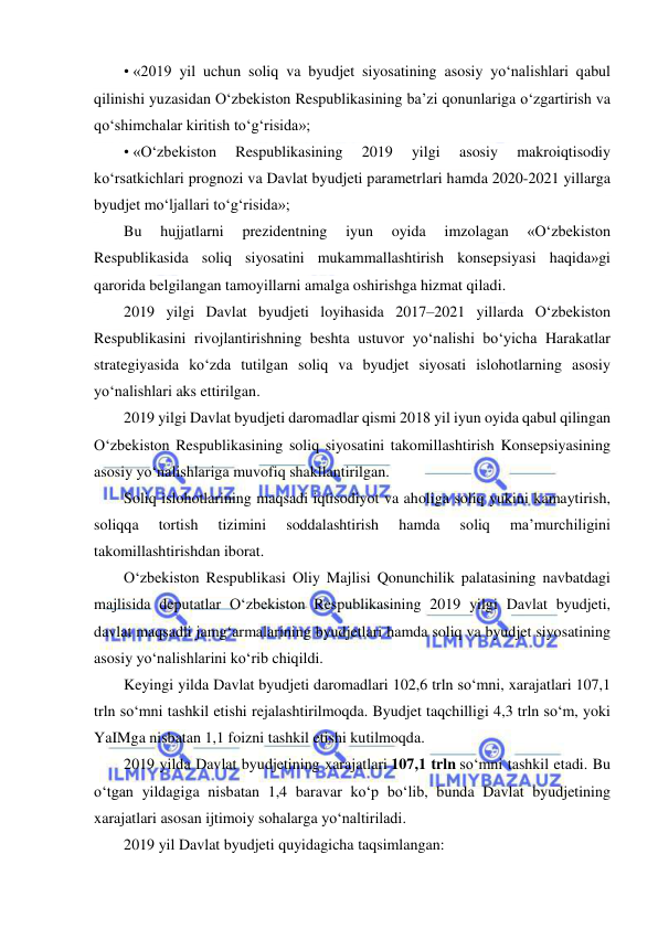  
 
• «2019 yil uchun soliq va byudjet siyosatining asosiy yo‘nalishlari qabul 
qilinishi yuzasidan O‘zbekiston Respublikasining ba’zi qonunlariga o‘zgartirish va 
qo‘shimchalar kiritish to‘g‘risida»; 
• «O‘zbekiston 
Respublikasining 
2019 
yilgi 
asosiy 
makroiqtisodiy 
ko‘rsatkichlari prognozi va Davlat byudjeti parametrlari hamda 2020-2021 yillarga 
byudjet mo‘ljallari to‘g‘risida»; 
Bu 
hujjatlarni 
prezidentning 
iyun 
oyida 
imzolagan 
«O‘zbekiston 
Respublikasida soliq siyosatini mukammallashtirish konsepsiyasi haqida»gi 
qarorida belgilangan tamoyillarni amalga oshirishga hizmat qiladi. 
2019 yilgi Davlat byudjeti loyihasida 2017–2021 yillarda O‘zbekiston 
Respublikasini rivojlantirishning beshta ustuvor yo‘nalishi bo‘yicha Harakatlar 
strategiyasida ko‘zda tutilgan soliq va byudjet siyosati islohotlarning asosiy 
yo‘nalishlari aks ettirilgan. 
2019 yilgi Davlat byudjeti daromadlar qismi 2018 yil iyun oyida qabul qilingan 
O‘zbekiston Respublikasining soliq siyosatini takomillashtirish Konsepsiyasining 
asosiy yo‘nalishlariga muvofiq shakllantirilgan. 
Soliq islohotlarining maqsadi iqtisodiyot va aholiga soliq yukini kamaytirish, 
soliqqa 
tortish 
tizimini 
soddalashtirish 
hamda 
soliq 
ma’murchiligini 
takomillashtirishdan iborat. 
O‘zbekiston Respublikasi Oliy Majlisi Qonunchilik palatasining navbatdagi 
majlisida deputatlar O‘zbekiston Respublikasining 2019 yilgi Davlat byudjeti, 
davlat maqsadli jamg‘armalarining byudjetlari hamda soliq va byudjet siyosatining 
asosiy yo‘nalishlarini ko‘rib chiqildi. 
Keyingi yilda Davlat byudjeti daromadlari 102,6 trln so‘mni, xarajatlari 107,1 
trln so‘mni tashkil etishi rejalashtirilmoqda. Byudjet taqchilligi 4,3 trln so‘m, yoki 
YaIMga nisbatan 1,1 foizni tashkil etishi kutilmoqda.  
2019 yilda Davlat byudjetining xarajatlari 107,1 trln so‘mni tashkil etadi. Bu 
o‘tgan yildagiga nisbatan 1,4 baravar ko‘p bo‘lib, bunda Davlat byudjetining 
xarajatlari asosan ijtimoiy sohalarga yo‘naltiriladi. 
2019 yil Davlat byudjeti quyidagicha taqsimlangan: 
