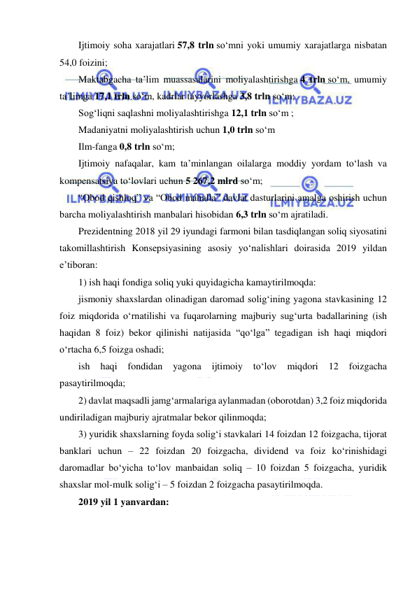  
 
Ijtimoiy soha xarajatlari 57,8 trln so‘mni yoki umumiy xarajatlarga nisbatan 
54,0 foizini; 
Maktabgacha ta’lim muassasalarini moliyalashtirishga 4 trln so‘m, umumiy 
ta’limga 17,1 trln so‘m, kadrlar tayyorlashga 3,8 trln so‘m; 
Sog‘liqni saqlashni moliyalashtirishga 12,1 trln so‘m ; 
Madaniyatni moliyalashtirish uchun 1,0 trln so‘m 
Ilm-fanga 0,8 trln so‘m; 
Ijtimoiy nafaqalar, kam ta’minlangan oilalarga moddiy yordam to‘lash va 
kompensatsiya to‘lovlari uchun 5 267,2 mlrd so‘m; 
“Obod qishloq” va “Obod mahalla” davlat dasturlarini amalga oshirish uchun 
barcha moliyalashtirish manbalari hisobidan 6,3 trln so‘m ajratiladi. 
Prezidentning 2018 yil 29 iyundagi farmoni bilan tasdiqlangan soliq siyosatini 
takomillashtirish Konsepsiyasining asosiy yo‘nalishlari doirasida 2019 yildan 
e’tiboran:  
1) ish haqi fondiga soliq yuki quyidagicha kamaytirilmoqda:  
jismoniy shaxslardan olinadigan daromad solig‘ining yagona stavkasining 12 
foiz miqdorida o‘rnatilishi va fuqarolarning majburiy sug‘urta badallarining (ish 
haqidan 8 foiz) bekor qilinishi natijasida “qo‘lga” tegadigan ish haqi miqdori 
o‘rtacha 6,5 foizga oshadi;  
ish 
haqi 
fondidan 
yagona 
ijtimoiy 
to‘lov 
miqdori 
12 
foizgacha 
pasaytirilmoqda;  
2) davlat maqsadli jamg‘armalariga aylanmadan (oborotdan) 3,2 foiz miqdorida 
undiriladigan majburiy ajratmalar bekor qilinmoqda;  
3) yuridik shaxslarning foyda solig‘i stavkalari 14 foizdan 12 foizgacha, tijorat 
banklari uchun – 22 foizdan 20 foizgacha, dividend va foiz ko‘rinishidagi 
daromadlar bo‘yicha to‘lov manbaidan soliq – 10 foizdan 5 foizgacha, yuridik 
shaxslar mol-mulk solig‘i – 5 foizdan 2 foizgacha pasaytirilmoqda.  
2019 yil 1 yanvardan:  
