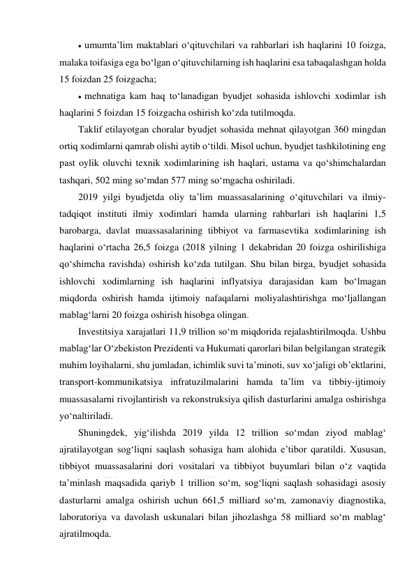  
 
 umumta’lim maktablari o‘qituvchilari va rahbarlari ish haqlarini 10 foizga, 
malaka toifasiga ega bo‘lgan o‘qituvchilarning ish haqlarini esa tabaqalashgan holda 
15 foizdan 25 foizgacha;  
 mehnatiga kam haq to‘lanadigan byudjet sohasida ishlovchi xodimlar ish 
haqlarini 5 foizdan 15 foizgacha oshirish ko‘zda tutilmoqda.  
Taklif etilayotgan choralar byudjet sohasida mehnat qilayotgan 360 mingdan 
ortiq xodimlarni qamrab olishi aytib o‘tildi. Misol uchun, byudjet tashkilotining eng 
past oylik oluvchi texnik xodimlarining ish haqlari, ustama va qo‘shimchalardan 
tashqari, 502 ming so‘mdan 577 ming so‘mgacha oshiriladi.  
2019 yilgi byudjetda oliy ta’lim muassasalarining o‘qituvchilari va ilmiy-
tadqiqot instituti ilmiy xodimlari hamda ularning rahbarlari ish haqlarini 1,5 
barobarga, davlat muassasalarining tibbiyot va farmasevtika xodimlarining ish 
haqlarini o‘rtacha 26,5 foizga (2018 yilning 1 dekabridan 20 foizga oshirilishiga 
qo‘shimcha ravishda) oshirish ko‘zda tutilgan. Shu bilan birga, byudjet sohasida 
ishlovchi xodimlarning ish haqlarini inflyatsiya darajasidan kam bo‘lmagan 
miqdorda oshirish hamda ijtimoiy nafaqalarni moliyalashtirishga mo‘ljallangan 
mablag‘larni 20 foizga oshirish hisobga olingan.  
Investitsiya xarajatlari 11,9 trillion so‘m miqdorida rejalashtirilmoqda. Ushbu 
mablag‘lar O‘zbekiston Prezidenti va Hukumati qarorlari bilan belgilangan strategik 
muhim loyihalarni, shu jumladan, ichimlik suvi ta’minoti, suv xo‘jaligi ob’ektlarini, 
transport-kommunikatsiya infratuzilmalarini hamda ta’lim va tibbiy-ijtimoiy 
muassasalarni rivojlantirish va rekonstruksiya qilish dasturlarini amalga oshirishga 
yo‘naltiriladi.  
Shuningdek, yig‘ilishda 2019 yilda 12 trillion so‘mdan ziyod mablag‘ 
ajratilayotgan sog‘liqni saqlash sohasiga ham alohida e’tibor qaratildi. Xususan, 
tibbiyot muassasalarini dori vositalari va tibbiyot buyumlari bilan o‘z vaqtida 
ta’minlash maqsadida qariyb 1 trillion so‘m, sog‘liqni saqlash sohasidagi asosiy 
dasturlarni amalga oshirish uchun 661,5 milliard so‘m, zamonaviy diagnostika, 
laboratoriya va davolash uskunalari bilan jihozlashga 58 milliard so‘m mablag‘ 
ajratilmoqda.  
