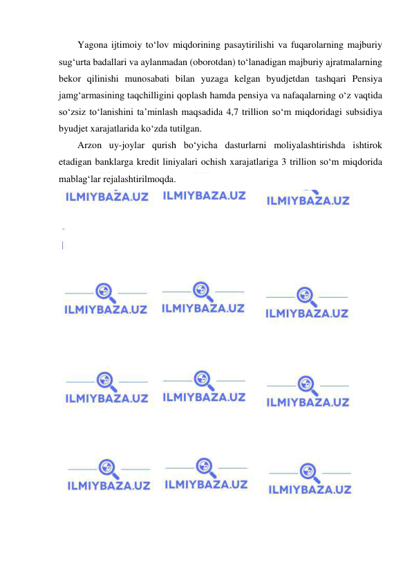  
 
Yagona ijtimoiy to‘lov miqdorining pasaytirilishi va fuqarolarning majburiy 
sug‘urta badallari va aylanmadan (oborotdan) to‘lanadigan majburiy ajratmalarning 
bekor qilinishi munosabati bilan yuzaga kelgan byudjetdan tashqari Pensiya 
jamg‘armasining taqchilligini qoplash hamda pensiya va nafaqalarning o‘z vaqtida 
so‘zsiz to‘lanishini ta’minlash maqsadida 4,7 trillion so‘m miqdoridagi subsidiya 
byudjet xarajatlarida ko‘zda tutilgan.  
Arzon uy-joylar qurish bo‘yicha dasturlarni moliyalashtirishda ishtirok 
etadigan banklarga kredit liniyalari ochish xarajatlariga 3 trillion so‘m miqdorida 
mablag‘lar rejalashtirilmoqda. 
 
