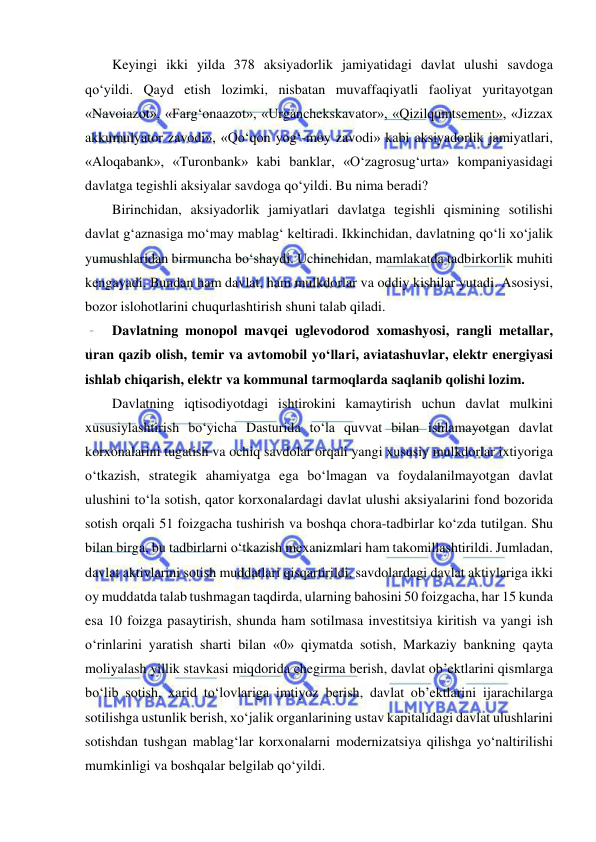  
 
Keyingi ikki yilda 378 aksiyadorlik jamiyatidagi davlat ulushi savdoga 
qo‘yildi. Qayd etish lozimki, nisbatan muvaffaqiyatli faoliyat yuritayotgan 
«Navoiazot», «Farg‘onaazot», «Urganchekskavator», «Qizilqumtsement», «Jizzax 
akkumulyator zavodi», «Qo‘qon yog‘-moy zavodi» kabi aksiyadorlik jamiyatlari, 
«Aloqabank», «Turonbank» kabi banklar, «O‘zagrosug‘urta» kompaniyasidagi 
davlatga tegishli aksiyalar savdoga qo‘yildi. Bu nima beradi? 
Birinchidan, aksiyadorlik jamiyatlari davlatga tegishli qismining sotilishi 
davlat g‘aznasiga mo‘may mablag‘ keltiradi. Ikkinchidan, davlatning qo‘li xo‘jalik 
yumushlaridan birmuncha bo‘shaydi. Uchinchidan, mamlakatda tadbirkorlik muhiti 
kengayadi. Bundan ham davlat, ham mulkdorlar va oddiy kishilar yutadi. Asosiysi, 
bozor islohotlarini chuqurlashtirish shuni talab qiladi. 
Davlatning monopol mavqei uglevodorod xomashyosi, rangli metallar, 
uran qazib olish, temir va avtomobil yo‘llari, aviatashuvlar, elektr energiyasi 
ishlab chiqarish, elektr va kommunal tarmoqlarda saqlanib qolishi lozim.  
Davlatning iqtisodiyotdagi ishtirokini kamaytirish uchun davlat mulkini 
xususiylashtirish bo‘yicha Dasturida to‘la quvvat bilan ishlamayotgan davlat 
korxonalarini tugatish va ochiq savdolar orqali yangi xususiy mulkdorlar ixtiyoriga 
o‘tkazish, strategik ahamiyatga ega bo‘lmagan va foydalanilmayotgan davlat 
ulushini to‘la sotish, qator korxonalardagi davlat ulushi aksiyalarini fond bozorida 
sotish orqali 51 foizgacha tushirish va boshqa chora-tadbirlar ko‘zda tutilgan. Shu 
bilan birga, bu tadbirlarni o‘tkazish mexanizmlari ham takomillashtirildi. Jumladan, 
davlat aktivlarini sotish muddatlari qisqartirildi, savdolardagi davlat aktivlariga ikki 
oy muddatda talab tushmagan taqdirda, ularning bahosini 50 foizgacha, har 15 kunda 
esa 10 foizga pasaytirish, shunda ham sotilmasa investitsiya kiritish va yangi ish 
o‘rinlarini yaratish sharti bilan «0» qiymatda sotish, Markaziy bankning qayta 
moliyalash yillik stavkasi miqdorida chegirma berish, davlat ob’ektlarini qismlarga 
bo‘lib sotish, xarid to‘lovlariga imtiyoz berish, davlat ob’ektlarini ijarachilarga 
sotilishga ustunlik berish, xo‘jalik organlarining ustav kapitalidagi davlat ulushlarini 
sotishdan tushgan mablag‘lar korxonalarni modernizatsiya qilishga yo‘naltirilishi 
mumkinligi va boshqalar belgilab qo‘yildi. 
