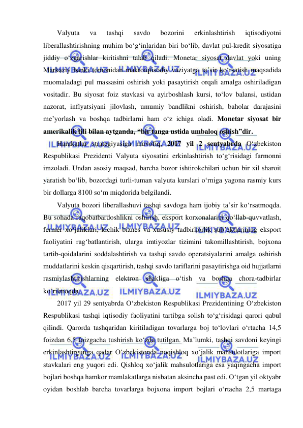  
 
Valyuta 
va 
tashqi 
savdo 
bozorini 
erkinlashtirish 
iqtisodiyotni 
liberallashtirishning muhim bo‘g‘inlaridan biri bo‘lib, davlat pul-kredit siyosatiga 
jiddiy o‘zgarishlar kiritishni talab qiladi. Monetar siyosat davlat yoki uning 
Markaziy banki tomonidan makroiqtisodiy vaziyatga ta’sir ko‘rsatish maqsadida 
muomaladagi pul massasini oshirish yoki pasaytirish orqali amalga oshiriladigan 
vositadir. Bu siyosat foiz stavkasi va ayirboshlash kursi, to‘lov balansi, ustidan 
nazorat, inflyatsiyani jilovlash, umumiy bandlikni oshirish, baholar darajasini 
me’yorlash va boshqa tadbirlarni ham o‘z ichiga oladi. Monetar siyosat bir 
amerikalik tili bilan aytganda, “bir tanga ustida umbaloq oshish”dir. 
Harakatlar strategiyasiga muvofiq, 2017 yil 2 sentyabrda O‘zbekiston 
Respublikasi Prezidenti Valyuta siyosatini erkinlashtirish to‘g‘risidagi farmonni 
imzoladi. Undan asosiy maqsad, barcha bozor ishtirokchilari uchun bir xil sharoit 
yaratish bo‘lib, bozordagi turli-tuman valyuta kurslari o‘rniga yagona rasmiy kurs 
bir dollarga 8100 so‘m miqdorida belgilandi.  
Valyuta bozori liberallashuvi tashqi savdoga ham ijobiy ta’sir ko‘rsatmoqda. 
Bu sohada raqobatbardoshlikni oshirish, eksport korxonalarini qo‘llab-quvvatlash, 
fermer xo‘jaliklari, kichik biznes va xususiy tadbirkorlik sub’ektlarining eksport 
faoliyatini rag‘batlantirish, ularga imtiyozlar tizimini takomillashtirish, bojxona 
tartib-qoidalarini soddalashtirish va tashqi savdo operatsiyalarini amalga oshirish 
muddatlarini keskin qisqartirish, tashqi savdo tariflarini pasaytirishga oid hujjatlarni 
rasmiylashtirishlarning elektron shakliga o‘tish va boshqa chora-tadbirlar 
ko‘rilmoqda. 
2017 yil 29 sentyabrda O‘zbekiston Respublikasi Prezidentining O‘zbekiston 
Respublikasi tashqi iqtisodiy faoliyatini tartibga solish to‘g‘risidagi qarori qabul 
qilindi. Qarorda tashqaridan kiritiladigan tovarlarga boj to‘lovlari o‘rtacha 14,5 
foizdan 6,5 foizgacha tushirish ko‘zda tutilgan. Ma’lumki, tashqi savdoni keyingi 
erkinlashtirgunga qadar O‘zbekistonda noqishloq xo‘jalik mahsulotlariga import 
stavkalari eng yuqori edi. Qishloq xo‘jalik mahsulotlariga esa yaqingacha import 
bojlari boshqa hamkor mamlakatlarga nisbatan aksincha past edi. O‘tgan yil oktyabr 
oyidan boshlab barcha tovarlarga bojxona import bojlari o‘rtacha 2,5 martaga 
