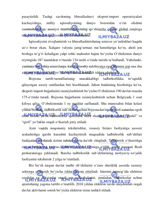  
 
pasaytirildi. Tashqi savdoning liberallashuvi eksport-import operatsiyalari 
kuchayishiga, 
milliy 
iqtisodiyotning 
dunyo 
bozoridan 
o‘rin 
olishini 
osonlashtirishga, asosiysi mamlakatimizning qo‘shimcha qiymat global zanjiriga 
integratsiyalashuviga xizmat qilishi shubhasiz. 
Iqtisodiyotni rivojlantirish va liberallashtirishning ustuvor yo‘nalishlari haqida 
so‘z borar ekan, Xalqaro valyuta jamg‘armasi ma’lumotlariga ko‘ra, aholi jon 
boshiga to‘g‘ri keladigan yalpi ichki mahsulot hajmi bo‘yicha O‘zbekiston dunyo 
reytingida 187 mamlakat o‘rtasida 134-inchi o‘rinda turishi ta’kidlandi. Vaholanki, 
yurtimiz boy tabiiy resurslarga, katta iqtisodiy salohiyatga ega. Hamma gap ana shu 
zaxirani xalq manfaati yo‘lida oqilona va samarali ishlata olishdadir. 
Bojxona 
tartib-taomillarining 
murakkabligi 
tadbirkorlikka 
to‘sqinlik 
qilayotgan asosiy omillardan biri hisoblanadi. Jahon bankining hisobotiga ko‘ra, 
eksport-import hujjatlarini rasmiylashtirish bo‘yicha O‘zbekiston 190 davlat orasida 
175-o‘rinda turadi. Bojxona hujjatlarini rasmiylashtirish uchun Belgiyada 1 soat 
kifoya qilsa, O‘zbekistonda 1 oy muddat sarflanadi. Shu munosabat bilan kelasi 
yildan boshlab, tadbirkorlik sub’ektlari uchun bojxona ko‘rigida xavf-xatardan ogoh 
etish tizimi, ya’ni, tadbirkorlar qanchalik halol ekaniga qarab, ularni “yashil” va 
“qizil” yo‘laklar orqali o‘tkazish joriy etiladi. 
Ayni vaqtda noqonuniy tekshirishlar, xususiy biznes faoliyatiga asossiz 
aralashishga qarshi kurashni kuchaytirish maqsadida tadbirkorlik sub’ektlari 
faoliyatini tekshirish tizimi tubdan qayta ko‘rib chiqiladi. Tekshirish o‘tkazishga 
ruxsat berishning maxsus elektron axborot tizimiga o‘tilib, uning nazorati Bosh 
prokuraturaga yuklanadi. Barcha tadbirkorlik sub’ektlarining moliyaviy-xo‘jalik 
faoliyatini tekshirish 2 yilga to‘xtatiladi. 
Biz bo‘sh turgan davlat mulki ob’ektlarini o‘zaro sheriklik asosida xususiy 
sektorga o‘tkazish bo‘yicha ishlar davom ettiriladi. Internet tarmog‘ida elektron 
savdolar va auksionlar orqali yer uchastkalarini, jumladan, tadbirkorlar uchun 
ajratishning yagona tartibi o‘rnatilib, 2018 yildan elektron savdo maydonlari orqali 
davlat aktivlarini sotish bo‘yicha elektron tizim tashkil etiladi. 
