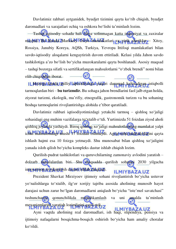  
 
Davlatimiz rahbari aytganidek, byudjet tizimini qayta ko‘rib chiqish, byudjet 
daromadlari va xarajatlari ochiq va oshkora bo‘lishi ta’minlash lozim. 
Tashqi iqtisodiy sohada hali ishga solinmagan katta imkoniyat va zaxiralar 
mavjud. Bu borada Markaziy Osiyo mamlakatlari va yirik sheriklar – Xitoy, 
Rossiya, Janubiy Koreya, AQSh, Turkiya, Yevropa Ittifoqi mamlakatlari bilan 
savdo-iqtisodiy aloqalarni kengaytirish davom ettiriladi. Kelasi yilda Jahon savdo 
tashkilotiga a’zo bo‘lish bo‘yicha muzokaralarni qayta boshlanadi. Asosiy maqsad 
– tashqi bozorga sifatli va sertifikatlangan mahsulotlarni “o‘zbek brendi” nomi bilan 
olib chiqishdan iborat. 
Hozirgi kunda milliy iqtisodiyotga yuqori daromad keltiradigan istiqbolli 
tarmoqlardan biri – bu turizmdir. Bu sohaga jahon brendlarini faol jalb etgan holda, 
ziyorat turizmi, ekologik, ma’rifiy, etnografik, gastronomik turizm va bu sohaning 
boshqa tarmoqlarini rivojlantirishga alohida e’tibor qaratiladi. 
Davlatimiz rahbari iqtisodiyotimizdagi yetakchi tarmoq – qishloq xo‘jaligi 
sohasidagi eng muhim vazifalarga to‘xtalib o‘tdi. Yurtimizda 51 foizdan ziyod aholi 
qishloq joylarda yashaydi. Biroq qishloq xo‘jaligi mahsulotlarining mamlakat yalpi 
ichki mahsulotidagi ulushi 17 foizdan oshmaydi. Agrar soha mahsulotlarini qayta 
ishlash hajmi esa 10 foizga yetmaydi. Shu munosabat bilan qishloq xo‘jaligini 
yanada isloh qilish bo‘yicha kompleks dastur ishlab chiqish lozim. 
Qurilish-pudrat tashkilotlari va quruvchilarning zamonaviy avlodini yaratish – 
dolzarb masalalardan biri. Shu maqsadda qurilish sohasini 2030 yilgacha 
innovatsion rivojlantirish dasturi ishlab chiqiladi. 
Prezident Shavkat Mirziyoev ijtimoiy sohani rivojlantirish bo‘yicha ustuvor 
yo‘nalishlarga to‘xtalib, ilg‘or xorijiy tajriba asosida aholining munosib hayot 
darajasi uchun zarur bo‘lgan daromadlarni aniqlash bo‘yicha “iste’mol savatchasi” 
tushunchasini 
qonunchilikda 
mustahkamlash 
va 
uni 
amalda 
ta’minlash 
mexanizmlarini yaratish lozimligini qayd etdi. 
Ayni vaqtda aholining real daromadlari, ish haqi, stipendiya, pensiya va 
ijtimoiy nafaqalarni bosqichma-bosqich oshirish bo‘yicha ham amaliy choralar 
ko‘rildi. 
