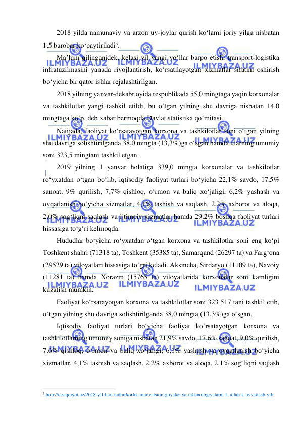  
 
2018 yilda namunaviy va arzon uy-joylar qurish ko‘lami joriy yilga nisbatan 
1,5 barobar ko‘paytiriladi3. 
Ma’lum qilinganidek, kelasi yil yangi yo‘llar barpo etish, transport-logistika 
infratuzilmasini yanada rivojlantirish, ko‘rsatilayotgan xizmatlar sifatini oshirish 
bo‘yicha bir qator ishlar rejalashtirilgan. 
2018 yilning yanvar-dekabr oyida respublikada 55,0 mingtaga yaqin korxonalar 
va tashkilotlar yangi tashkil etildi, bu o‘tgan yilning shu davriga nisbatan 14,0 
mingtaga ko‘p, deb xabar bermoqda Davlat statistika qo‘mitasi. 
Natijada, faoliyat ko‘rsatayotgan korxona va tashkilotlar soni o‘tgan yilning 
shu davriga solishtirilganda 38,0 mingta (13,3%)ga o‘sgan hamda ularning umumiy 
soni 323,5 mingtani tashkil etgan.  
2019 yilning 1 yanvar holatiga 339,0 mingta korxonalar va tashkilotlar 
ro‘yxatdan o‘tgan bo‘lib, iqtisodiy faoliyat turlari bo‘yicha 22,1% savdo, 17,5% 
sanoat, 9% qurilish, 7,7% qishloq, o‘rmon va baliq xo‘jaligi, 6,2% yashash va 
ovqatlanish bo‘yicha xizmatlar, 4,1% tashish va saqlash, 2,2% axborot va aloqa, 
2,0% sog‘liqni saqlash va ijtimoiy xizmatlar hamda 29,2% boshqa faoliyat turlari 
hissasiga to‘g‘ri kelmoqda.  
Hududlar bo‘yicha ro‘yxatdan o‘tgan korxona va tashkilotlar soni eng ko‘pi 
Toshkent shahri (71318 ta), Toshkent (35385 ta), Samarqand (26297 ta) va Farg‘ona 
(29529 ta) viloyatlari hissasiga to‘gri keladi. Aksincha, Sirdaryo (11109 ta), Navoiy 
(11281 ta) hamda Xorazm (15765 ta) viloyatlarida korxonalar soni kamligini 
kuzatish mumkin. 
Faoliyat ko‘rsatayotgan korxona va tashkilotlar soni 323 517 tani tashkil etib, 
o‘tgan yilning shu davriga solishtirilganda 38,0 mingta (13,3%)ga o‘sgan. 
Iqtisodiy faoliyat turlari bo‘yicha faoliyat ko‘rsatayotgan korxona va 
tashkilotlarning umumiy soniga nisbatan 21,9% savdo, 17,6% sanoat, 9,0% qurilish, 
7,6% qishloq, o‘rmon va baliq xo‘jaligi, 6,1% yashash va ovqatlanish bo‘yicha 
xizmatlar, 4,1% tashish va saqlash, 2,2% axborot va aloqa, 2,1% sog‘liqni saqlash 
                                                           
3 http://taraqqiyot.uz/2018-yil-faol-tadbirkorlik-innovatsion-goyalar-va-tekhnologiyalarni-k-ullab-k-uvvatlash-yili.  
