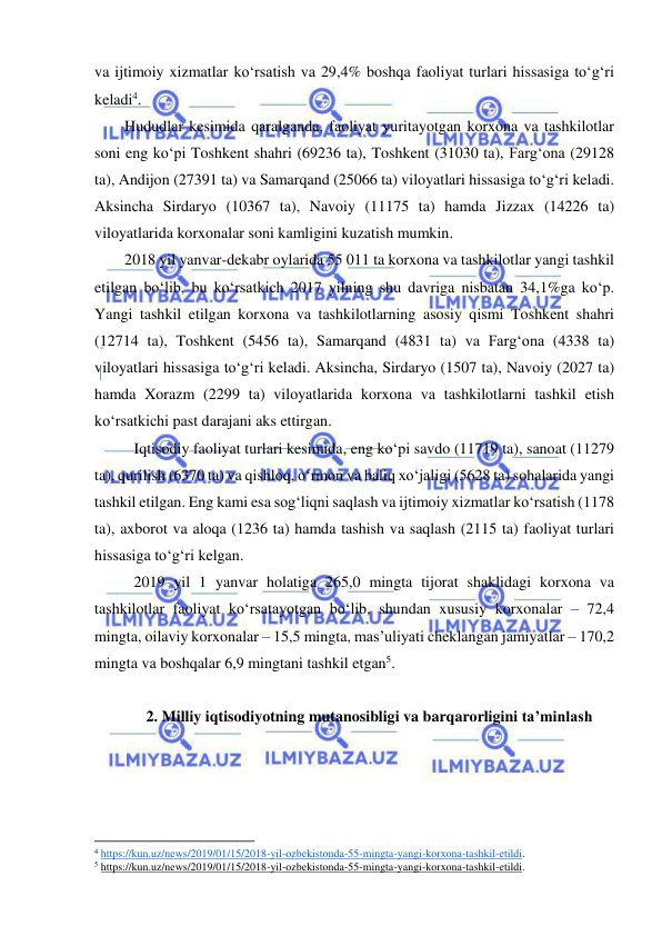  
 
va ijtimoiy xizmatlar ko‘rsatish va 29,4% boshqa faoliyat turlari hissasiga to‘g‘ri 
keladi4.  
Hududlar kesimida qaralganda, faoliyat yuritayotgan korxona va tashkilotlar 
soni eng ko‘pi Toshkent shahri (69236 ta), Toshkent (31030 ta), Farg‘ona (29128 
ta), Andijon (27391 ta) va Samarqand (25066 ta) viloyatlari hissasiga to‘g‘ri keladi. 
Aksincha Sirdaryo (10367 ta), Navoiy (11175 ta) hamda Jizzax (14226 ta) 
viloyatlarida korxonalar soni kamligini kuzatish mumkin. 
2018 yil yanvar-dekabr oylarida 55 011 ta korxona va tashkilotlar yangi tashkil 
etilgan bo‘lib, bu ko‘rsatkich 2017 yilning shu davriga nisbatan 34,1%ga ko‘p. 
Yangi tashkil etilgan korxona va tashkilotlarning asosiy qismi Toshkent shahri 
(12714 ta), Toshkent (5456 ta), Samarqand (4831 ta) va Farg‘ona (4338 ta) 
viloyatlari hissasiga to‘g‘ri keladi. Aksincha, Sirdaryo (1507 ta), Navoiy (2027 ta) 
hamda Xorazm (2299 ta) viloyatlarida korxona va tashkilotlarni tashkil etish 
ko‘rsatkichi past darajani aks ettirgan. 
Iqtisodiy faoliyat turlari kesimida, eng ko‘pi savdo (11719 ta), sanoat (11279 
ta), qurilish (6370 ta) va qishloq, o‘rmon va baliq xo‘jaligi (5628 ta) sohalarida yangi 
tashkil etilgan. Eng kami esa sog‘liqni saqlash va ijtimoiy xizmatlar ko‘rsatish (1178 
ta), axborot va aloqa (1236 ta) hamda tashish va saqlash (2115 ta) faoliyat turlari 
hissasiga to‘g‘ri kelgan.  
2019 yil 1 yanvar holatiga 265,0 mingta tijorat shaklidagi korxona va 
tashkilotlar faoliyat ko‘rsatayotgan bo‘lib, shundan xususiy korxonalar – 72,4 
mingta, oilaviy korxonalar – 15,5 mingta, mas’uliyati cheklangan jamiyatlar – 170,2 
mingta va boshqalar 6,9 mingtani tashkil etgan5.  
 
2. Milliy iqtisodiyotning mutanosibligi va barqarorligini ta’minlash 
 
                                                           
4 https://kun.uz/news/2019/01/15/2018-yil-ozbekistonda-55-mingta-yangi-korxona-tashkil-etildi.  
5 https://kun.uz/news/2019/01/15/2018-yil-ozbekistonda-55-mingta-yangi-korxona-tashkil-etildi.  
