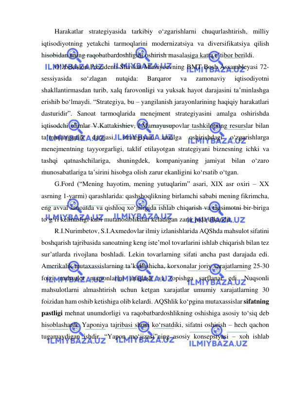  
 
Harakatlar strategiyasida tarkibiy o‘zgarishlarni chuqurlashtirish, milliy 
iqtisodiyotning yetakchi tarmoqlarini modernizatsiya va diversifikatsiya qilish 
hisobidan uning raqobatbardoshligini oshirish masalasiga katta e’tibor berildi. 
O‘zbekiston Prezidenti Shavkat Mirziyoevning BMT Bosh Assambleyasi 72-
sessiyasida 
so‘zlagan 
nutqida: 
Barqaror 
va 
zamonaviy 
iqtisodiyotni 
shakllantirmasdan turib, xalq farovonligi va yuksak hayot darajasini ta’minlashga 
erishib bo‘lmaydi. “Strategiya, bu – yangilanish jarayonlarining haqiqiy harakatlari 
dasturidir”. Sanoat tarmoqlarida menejment strategiyasini amalga oshirishda 
iqtisodchi olimlar V.Kattakishiev, I.Mamayusupovlar tashkilotning resurslar bilan 
ta’minlanganlik 
darajasi, 
strategiyani 
amalga 
oshirishdagi 
o‘zgarishlarga 
menejmentning tayyorgarligi, taklif etilayotgan strategiyani biznesning ichki va 
tashqi qatnashchilariga, shuningdek, kompaniyaning jamiyat bilan o‘zaro 
munosabatlariga ta’sirini hisobga olish zarur ekanligini ko‘rsatib o‘tgan. 
G.Ford (“Mening hayotim, mening yutuqlarim” asari, XIX asr oxiri – XX 
asrning 1-yarmi) qarashlarida: qashshoqlikning birlamchi sababi mening fikrimcha, 
eng avval sanoatda va qishloq xo‘jaligida ishlab chiqarish va taqsimotni bir-biriga 
to‘g‘ri kelmasligi kabi mutanosiblikdan keladigan zarar juda ulkandir.  
R.I.Nurimbetov, S.I.Axmedovlar ilmiy izlanishlarida AQShda mahsulot sifatini 
boshqarish tajribasida sanoatning keng iste’mol tovarlarini ishlab chiqarish bilan tez 
sur’atlarda rivojlana boshladi. Lekin tovarlarning sifati ancha past darajada edi. 
Amerikalik mutaxassislarning ta’kidlashicha, korxonalar joriy xarajatlarning 25-30 
foizi mahsulot nuqsonlarini aniqlash va topishga sarflanar edi. Nuqsonli 
mahsulotlarni almashtirish uchun ketgan xarajatlar umumiy xarajatlarning 30 
foizidan ham oshib ketishiga olib kelardi. AQShlik ko‘pgina mutaxassislar sifatning 
pastligi mehnat unumdorligi va raqobatbardoshlikning oshishiga asosiy to‘siq deb 
hisoblashardi. Yaponiya tajribasi shuni ko‘rsatdiki, sifatni oshirish – hech qachon 
tugamaydigan ishdir. “Yapon mo‘jizasi”ning asosiy konsepsiyasi – xoh ishlab 
