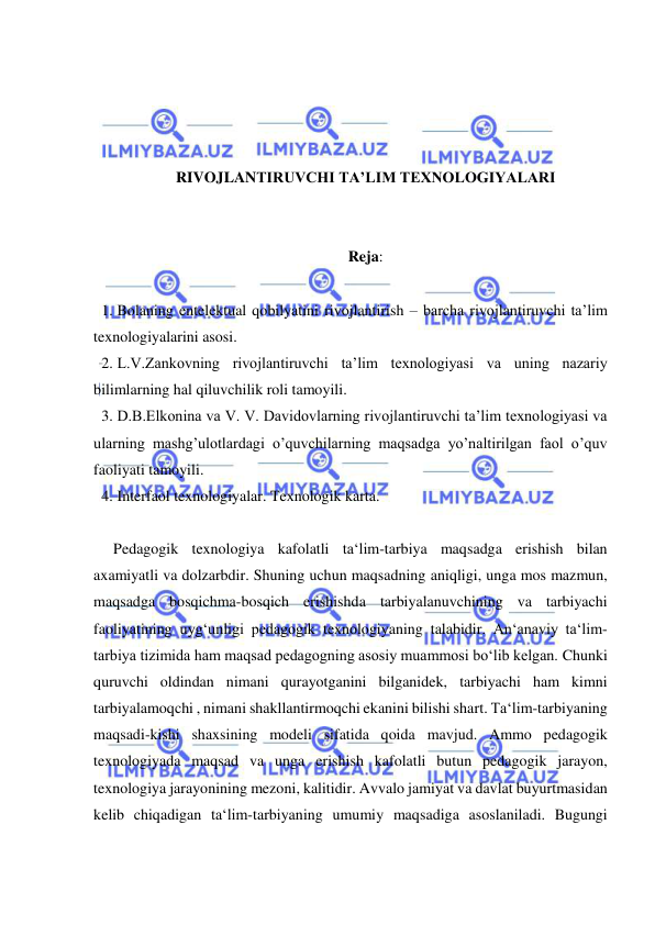  
 
 
 
 
 
RIVOJLANTIRUVCHI TA’LIM TEXNOLOGIYALARI 
 
 
Reja: 
 
1. Bolaning entelektual qobilyatini rivojlantirish – barcha rivojlantiruvchi ta’lim 
texnologiyalarini asosi. 
2. L.V.Zankovning rivojlantiruvchi ta’lim texnologiyasi va uning nazariy 
bilimlarning hal qiluvchilik roli tamoyili. 
3. D.B.Elkonina va V. V. Davidovlarning rivojlantiruvchi ta’lim texnologiyasi va 
ularning mashg’ulotlardagi o’quvchilarning maqsadga yo’naltirilgan faol o’quv 
faoliyati tamoyili. 
4. Interfaol texnologiyalar. Texnologik karta. 
 
Pedagogik texnologiya kafolatli ta‘lim-tarbiya maqsadga erishish bilan 
axamiyatli va dolzarbdir. Shuning uchun maqsadning aniqligi, unga mos mazmun, 
maqsadga bosqichma-bosqich erishishda tarbiyalanuvchining va tarbiyachi 
faoliyatining uyg‘unligi pedagogik texnologiyaning talabidir. An‘anaviy ta‘lim-
tarbiya tizimida ham maqsad pedagogning asosiy muammosi bo‘lib kelgan. Chunki 
quruvchi oldindan nimani qurayotganini bilganidek, tarbiyachi ham kimni 
tarbiyalamoqchi , nimani shakllantirmoqchi ekanini bilishi shart. Ta‘lim-tarbiyaning 
maqsadi-kishi shaxsining modeli sifatida qoida mavjud. Ammo pedagogik 
texnologiyada maqsad va unga erishish kafolatli butun pedagogik jarayon, 
texnologiya jarayonining mezoni, kalitidir. Avvalo jamiyat va davlat buyurtmasidan 
kelib chiqadigan ta‘lim-tarbiyaning umumiy maqsadiga asoslaniladi. Bugungi 
