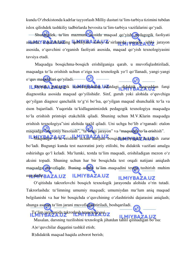  
 
kunda O‘zbekistonda kadrlar tayyorlash Milliy dasturi ta‘lim-tarbiya tizimini tubdan 
islox qilishdek tashkiliy tadbirlarda bevosita ta‘lim-tarbiya vazifalarini qo‘yadi. 
   Shuningdek, ta‘lim mazmuni asosida maqsad qo‘yish; pedagogik faoliyati 
asosida; o‘quvchilarning qobiliyati, xissiy ta‘sirlanishi asosida, ichki jarayon 
asosida, o‘quvchini o‘rganish faoliyati asosida, maqsad qo‘yish texnologiyasini 
tavsiya etadi. 
   Maqsadga bosqichma-bosqich erishilganiga qarab, u muvofiqlashtiriladi, 
maqsadga to‘la erishish uchun o‘ziga xos texnologik yo‘l qo‘llanadi, yangi-yangi 
o‘quv maqsadlari qo‘yiladi. 
   Demak, pedagogik texnologiyaning odatdagi didaktik maqsaddan farqi 
diagnostika asosida maqsad qo‘yilishidir. Sinf, guruh yoki alohida o‘quvchiga 
qo‘yilgan diagnoz qanchalik to‘g‘ri bo‘lsa, qo‘yilgan maqsad shunchalik to‘la va 
oson bajariladi. Yuqorida ta‘kidlaganimizdek pedagogik texnologiya maqsadga 
to‘la erishish printsipi etakchilik qiladi. Shuning uchun M.V.Klarin maqsadga 
erishish texnologiya”sini alohida taxlil qiladi. Uni uchga bo‘lib o‘rganadi: etalon 
maqsadga “mezoniy baxolash”, “ta‘limiy jarayon” va “maqsadga to‘la erishish”. 
  Maqsadga to‘la erishish uchun natijani bosqichma-bosqich baxolash zarur 
bo‘ladi. Bugungi kunda test nazoratini joriy etilishi, bu didaktik vazifani amalga 
oshirishga qo‘l keladi. Ma‘lumki, testda ta‘lim maqsadi, erishiladigan mezon o‘z 
aksini topadi. Shuning uchun har bir bosqichda test orqali natijani aniqlash 
maqsadga muvofiqdir. Buning uchun ta‘lim maqsadini testga tushirish muhim 
masaladir. 
  O‘qitishda takrorlovchi bosqich texnologik jarayonda alohida o‘rin tutadi. 
Takrorlashda: ta‘limning umumiy maqsadi; umumiydan ma‘lum aniq maqsad 
belgilanishi va har bir bosqichda o‘quvchining o‘zlashtirishi dajarasini aniqlash; 
shunga asosan ta‘lim jarani muvofiqlashtiriladi, boshqariladi. 
Ta‘lim jarayonida takrorlash texnologiyasi. 
  Masalan, darsning tuzilishini texnologik jihatdan tahlil qilinadigan bo‘lsa: 
A)o‘quvchilar diqqatini tashkil etish; 
B)didaktik maqsad haqida axborot berish; 
