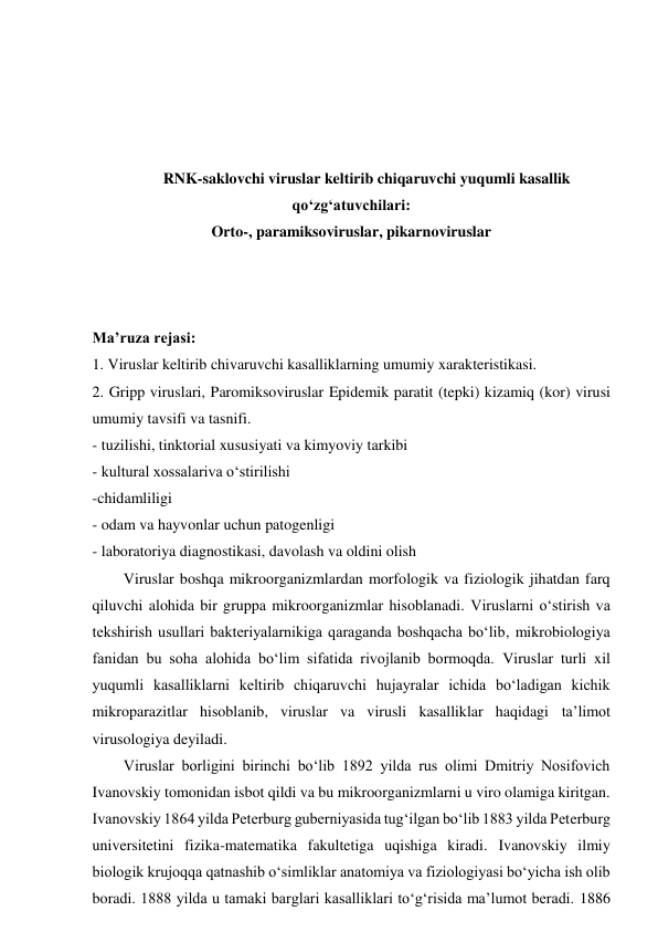  
 
 
 
RNK-saklovchi viruslar keltirib chiqaruvchi yuqumli kasallik 
qo‘zg‘atuvchilari: 
Orto-, paramiksoviruslar, pikarnoviruslar 
 
 
 
Ma’ruza rejasi: 
1. Viruslar keltirib chivaruvchi kasalliklarning umumiy xarakteristikasi.  
2. Gripp viruslari, Paromiksoviruslar Epidemik paratit (tepki) kizamiq (kor) virusi 
umumiy tavsifi va tasnifi.  
- tuzilishi, tinktorial xususiyati va kimyoviy tarkibi 
- kultural xossalariva o‘stirilishi 
-chidamliligi 
- odam va hayvonlar uchun patogenligi 
- laboratoriya diagnostikasi, davolash va oldini olish 
Viruslar boshqa mikroorganizmlardan morfologik va fiziologik jihatdan farq 
qiluvchi alohida bir gruppa mikroorganizmlar hisoblanadi. Viruslarni o‘stirish va 
tekshirish usullari bakteriyalarnikiga qaraganda boshqacha bo‘lib, mikrobiologiya 
fanidan bu soha alohida bo‘lim sifatida rivojlanib bormoqda. Viruslar turli xil 
yuqumli kasalliklarni keltirib chiqaruvchi hujayralar ichida bo‘ladigan kichik 
mikroparazitlar hisoblanib, viruslar va virusli kasalliklar haqidagi ta’limot 
virusologiya deyiladi. 
Viruslar borligini birinchi bo‘lib 1892 yilda rus olimi Dmitriy Nosifovich 
Ivanovskiy tomonidan isbot qildi va bu mikroorganizmlarni u viro olamiga kiritgan. 
Ivanovskiy 1864 yilda Peterburg guberniyasida tug‘ilgan bo‘lib 1883 yilda Peterburg 
universitetini fizika-matematika fakultetiga uqishiga kiradi. Ivanovskiy ilmiy 
biologik krujoqqa qatnashib o‘simliklar anatomiya va fiziologiyasi bo‘yicha ish olib 
boradi. 1888 yilda u tamaki barglari kasalliklari to‘g‘risida ma’lumot beradi. 1886 

