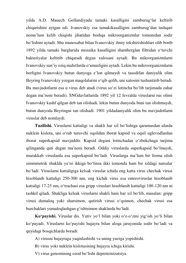 yilda A.D. Mauech Gollandiyada tamaki kasalligini zamburug‘lar keltirib 
chiqarishini aytgan edi. Ivanovskiy esa tamakikasalligini zamburug‘dan tashqari 
noma’lum kelib chiqishi jihatidan boshqa mikroorganizmlar tomonidan sodir 
bo‘lishini aytadi. Shu munosabat bilan Ivanovskiy ilmiy tekshirishishlari olib borib 
1892 yilda tamaki barglarida mozaika kasalligini shamberglan filtridan o‘tuvchi 
bakteriyalar keltirib chiqaradi degan xulosani aytadi. Bu mikrorganizmlarni 
Ivanovskiy sun’iy oziq muhitlarda o‘smasligini aytadi. Lekin bu mikroorganizmlarni 
borligini Ivanovskiy butun dunyoga e’lon qilmaydi va tasodifan daniyalik olim 
Beyring Ivanovskiy yozgan maqolalarini o‘qib qolib, uni xatosini tushuntirib beradi. 
Bu mavjudotlarni esa u virus deb atadi (virus so‘zi lotincha bo‘lib tarjimada zahar 
degan ma’noni beradi). SNGdavlatlarida 1892 yil 12 fevralda viruslarni rus olimi 
Ivanovskiy kashf qilgan deb tan olishadi, lekin butun dunyoda buni tan olishmaydi, 
butun dunyoda Beyringni tan olishadi. 1901 yildadaniyalik olim bu mavjudotlarni 
viruslar deb nomlaydi. 
Tuzilishi. Viruslarni kattaligi va shakli har xil bo‘lishiga qaramasdan ularda 
nuklein kislota, uni o‘rab turuvchi oqsildan iborat kapsid va oqsil uglevodlardan 
iborat superkapsid mavjuddir. Kapsid degani lotinchadan o‘zbekchaga tarjima 
qilinganda quti degan ma’noni beradi. Oddiy viruslarda superkapsid bo‘lmaydi, 
murakkab viruslarda esa superkapsid bo‘ladi. Viruslarga ma’lum bir forma olish 
simmmetrik shaklda ya’ni ikkiga bo‘linsa ikki tomonda ham bir xildagi narsalar 
bo‘ladi. Viruslarni kattaligiga kelsak viruslar ichida eng katta virus chechak virusi 
hisoblanib kattaligi 250-300 nm, eng kichik virus esa enteroviruslar hisoblanib 
kattaligi 17-25 nm, o‘trachasi esa gripp viruslari hisoblanib kattaligi 100-120 nm ni 
tashkil qiladi. Shakliga kelsak viruslarni shakli ham har xil bo‘lib, masalan: gripp 
virusi dumaloq yoki sharsimon, qutirish virusi o‘qsimon, chechak virusi esa 
burchaklari yumaloqlashgan g‘ishtsimon shaklarda bo‘ladi.  
Ko‘payishi. Viruslar dis. Yutiv yo‘l bilan yoki o‘z-o‘zini yig‘ish yo‘li bilan 
ko‘payadi. Viruslarni ko‘payishi hujayra bilan aloqa jarayonida sodir bo‘ladi va 
quyidagi bosqichlarda boradi: 
A) virusni hujayraga yaqinlashishi va uning yuziga yopishishi.  
B) virus yoki nuklein kislotasining hujayra ichiga kirishi.  
V) virus genomining ozod bo‘lishi deproteinizatsiya.  
