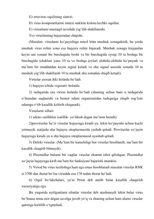 G) ertavirus oqsilining sintezi.  
D) virus komponetlarini sintezi nuklein kislota kechki oqsillar.  
E) virionlarni mustaqil ravishda yig‘ilib shakllanishi. 
Yo) viruslarning hujayradan chiqishi.  
(Masalan: viruslarni ko‘payishiga misol bitta mushuk xonagakirdi, bu yerda 
mushuk virus rolini xona esa hujayra rolini bajaradi. Mushuk xonaga kirgandan 
keyin uni xonani bir burchagida boshi va bir burchagida oyoqi 10 ta boshqa bir 
burchagida ichaklari yana 10 ta va boshqa joylari alohida-alohida ko‘payadi va 
ma’lum bir muddatdan keyin signal keladi va shu signal asosida xonada 10 ta 
mushuk yig‘ilib shakllanib 10 ta mushuk shu xonadan chiqib ketadi).  
Viruslar asosan ikki holatda bo‘ladi.  
1) hujayra ichida vegetativ holatda: 
2) tashqarida esa virion holatda bo‘ladi (shuning uchun ham u tashqarida 
o‘lmasdan saqlanishi va bemor odam organizmidan tashqariga chiqib sog‘lom 
odamga o‘tib kasallik keltirib chiqaradi).  
Viruslarni xillari: 
1) adeno satilliklar (satillik- yo‘ldosh degan ma’noni beradi).  
2)proviruslar ba’zi viruslar hujayraga kiradi-yu, lekin ko‘payishi uchun kuchi 
yetmaydi, natijada ular hujayra sitoplazmasida yashab qoladi. Proviruslar xo‘jayin 
hujayraga kiradi-yu u shu hujayra sitoplazmasid ayashab qoladi.  
3) Defekt viruslar. (Ma’lum bir kamchiligi bor viruslar hisoblanib, ma’lum bir 
kasallik chaqirib bilmaydi). 
4) Plazmidlar bularni bir vaqtlar viruslar ekanini isbot qilishgan. Plazmidlar 
xo‘jayin hujayraga kirib ma’lum bir funksiyani bajarishi mumkin.  
5) Viriod bu virus tuzilishiga ham ega emas hisoblanadi masalan viruslar RNK 
si 3700 dan iborat bo‘lsa viriodda esa 170 tadan iborat bo‘ladi.  
6) Oqsil bo‘lakchalari, ya’ni Prion deb atalib bular kasallik chaqirish 
xususiyatiga ega.  
Bu yuqorida aytilganlarni olimlar viruslar deb atashmaydi lekin bular virus 
bo‘lmasa nima axir degan savolga javob yo‘q va shuning uchun ham ularni viruslar 
qatoriga kiritilib o‘rganiladi.  

