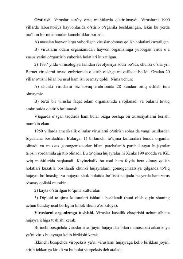 O‘stirish. Viruslar sun’iy oziq muhitlarda o‘stirilmaydi. Viruslarni 1900 
yillarda laboratoriya hayvonlarida o‘stirib o‘rganila boshlanilgan, lekin bu yerda 
ma’lum bir muammolar kamchiliklar bor edi.  
A) masalan hayvonlarga yuborilgan viruslar o‘smay qolish holatlari kuzatilgan.  
B) viruslarni odam organizmidan hayvon organizmiga yuborgan virus o‘z 
xususiyatini o‘zgartirib yuborish holatlari kuzatilgan.  
2) 1937 yilda virusologiya fanidan revolyusiya sodir bo‘ldi, chunki o‘sha yili 
Bernet viruslarni tovuq embrionida o‘stirib olishga muvaffaqat bo‘ldi. Oradan 20 
yillar o‘tishi bilan bu usul ham ish bermay qoldi. Nima uchun: 
A) chunki viruslarni biz tovuq embrionida 28 kundan ortiq ushlab tura 
olmaymiz.  
B) ba’zi bir viruslar faqat odam organizmida rivojlanadi va bularni tovuq 
embrionida o‘stirib bo‘lmaydi. 
V)agarda o‘sgan taqdirda ham bular bizga boshqa bir xususiyatlarni berishi 
mumkin ekan.  
1950 yillarda amerikalik olimlar viruslarni o‘stirish sohasida yangi usullardan 
foydalana boshladilar. Bularga: 1) birlamchi to‘qima kulturalari bunda organlar 
olinadi va maxsus gomogenizatorlar bilan parchalanib parchalangan hujayralar 
tripsin yordamida ajratib olinadi. Bu to‘qima hujayralarini Xenks 199 modda va IGL 
oziq muhitlarida saqlanadi. Keyinchalik bu usul ham foyda bera olmay qolish 
holatlari kuzatila boshlandi chunki hujayralarni gomogenizatsiya qilganda to‘liq 
hujayra bo‘lmasligi va hujayra shok holatida bo‘lishi natijada bu yerda ham virus 
o‘smay qolishi mumkin.  
2) kayta o‘stirilgan to‘qima kulturalari. 
3) Diploid to‘qima kulturalari ishlatila boshlandi (buni olish qiyin shuning 
uchun bunday usul borligini bilsak shuni o‘zi kifoya). 
Viruslarni organizmga tushishi. Viruslar kasallik chaqirishi uchun albatta 
hujayra ichiga tushishi kerak.  
Birinchi bosqichda viruslarni xo‘jayin hujayralar bilan munosabati adsorbsiya 
ya’ni virus hujayraga kelib birikishi kerak.  
Ikkinchi bosqichda viropeksis ya’ni viruslarni hujayraga kelib birikkan joyini 
eritib ichkariga kiradi va bu holat viorpeksis deb ataladi.  
