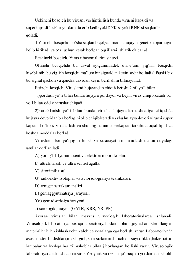 Uchinchi bosqich bu virusni yechintirilish bunda virusni kapsidi va 
superkapsidi lizislar yordamida erib ketib yokiDNK si yoki RNK si saqlanib 
qoladi.  
To‘rtinchi bosqichda o‘sha saqlanib qolgan modda hujayra genetik apparatiga 
kelib birikadi va o‘zi uchun kerak bo‘lgan oqsillarni ishlatib chiqaradi.  
Beshinchi bosqich. Virus ribosomalarini sintezi, 
Oltinchi bosqichda bu avval aytganimizdek o‘z-o‘zini yig‘ish bosqichi 
hisoblanib, bu yig‘ish bosqichi ma’lum bir signaldan keyin sodir bo‘ladi (afsuski biz 
bu signal qachon va qancha davrdan keyin berilishini bilmaymiz).  
Ettinchi bosqich. Viruslarni hujayradan chiqib ketishi 2 xil yo‘l bilan: 
 1)portlash yo‘li bilan bunda hujayra portlaydi va keyin virus chiqib ketadi bu 
yo‘l bilan oddiy viruslar chiqadi.  
2)kurtaklanish yo‘li bilan bunda viruslar hujayradan tashqariga chiqishda 
hujayra devoridan bir bo‘lagini olib chiqib ketadi va shu hujayra devori virusni super 
kapsidi bo‘lib xizmat qiladi va shuning uchun superkapsid tarkibida oqsil lipid va 
boshqa moddalar bo‘ladi.  
Viruslarni bor yo‘qligini bilish va xususiyatlarini aniqlash uchun quyidagi 
usullar qo‘llaniladi.  
A) yorug‘lik lyuminissent va elektron mikroskoplar. 
b) ultrafiltrlash va ultra sentrefugallar. 
V) sitoximik usul. 
G) radioaktiv izotoplar va avtoradiografiya texnikalari.  
D) rentgenostruktur analizi. 
E) gemaggyutinatsiya jarayoni.  
Yo) gemadsorbsiya jarayoni. 
J) serologik jarayon (GATR, KBR, NR, PR). 
Asosan viruslar bilan maxsus virusologik laboratoriyalarda ishlanadi. 
Virusologik laboratoriya boshqa laboratoriyalardan alohida joylashadi sterilllangan 
materiallar bilan ishlash uchun alohida xonalarga ega bo‘lishi zarur. Laboratoriyada 
asosan steril idishlari,muzlatgich,zararsizlantirish uchun suyuqliklar,bakteriotsid 
lampalar va boshqa har xil asboblar bilan jihozlangan bo‘lishi zarur. Virusologik 
laboratoriyada ishlashda maxsus ko‘zoynak va rezina qo‘lpoqlari yordamida ish olib 

