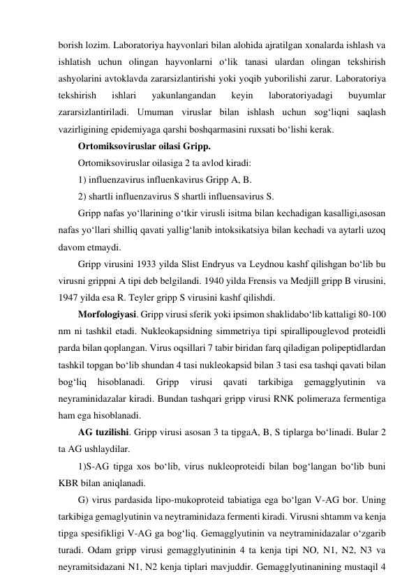borish lozim. Laboratoriya hayvonlari bilan alohida ajratilgan xonalarda ishlash va 
ishlatish uchun olingan hayvonlarni o‘lik tanasi ulardan olingan tekshirish 
ashyolarini avtoklavda zararsizlantirishi yoki yoqib yuborilishi zarur. Laboratoriya 
tekshirish 
ishlari 
yakunlangandan 
keyin 
laboratoriyadagi 
buyumlar 
zararsizlantiriladi. Umuman viruslar bilan ishlash uchun sog‘liqni saqlash 
vazirligining epidemiyaga qarshi boshqarmasini ruxsati bo‘lishi kerak.  
Ortomiksoviruslar oilasi Gripp.  
Ortomiksoviruslar oilasiga 2 ta avlod kiradi: 
1) influenzavirus influenkavirus Gripp A, B.  
2) shartli influenzavirus S shartli influensavirus S.  
Gripp nafas yo‘llarining o‘tkir virusli isitma bilan kechadigan kasalligi,asosan 
nafas yo‘llari shilliq qavati yallig‘lanib intoksikatsiya bilan kechadi va aytarli uzoq 
davom etmaydi.  
Gripp virusini 1933 yilda Slist Endryus va Leydnou kashf qilishgan bo‘lib bu 
virusni grippni A tipi deb belgilandi. 1940 yilda Frensis va Medjill gripp B virusini, 
1947 yilda esa R. Teyler gripp S virusini kashf qilishdi.  
Morfologiyasi. Gripp virusi sferik yoki ipsimon shaklidabo‘lib kattaligi 80-100 
nm ni tashkil etadi. Nukleokapsidning simmetriya tipi spirallipouglevod proteidli 
parda bilan qoplangan. Virus oqsillari 7 tabir biridan farq qiladigan polipeptidlardan 
tashkil topgan bo‘lib shundan 4 tasi nukleokapsid bilan 3 tasi esa tashqi qavati bilan 
bog‘liq 
hisoblanadi. 
Gripp 
virusi 
qavati 
tarkibiga 
gemagglyutinin 
va 
neyraminidazalar kiradi. Bundan tashqari gripp virusi RNK polimeraza fermentiga 
ham ega hisoblanadi.  
AG tuzilishi. Gripp virusi asosan 3 ta tipgaA, B, S tiplarga bo‘linadi. Bular 2 
ta AG ushlaydilar.  
1)S-AG tipga xos bo‘lib, virus nukleoproteidi bilan bog‘langan bo‘lib buni 
KBR bilan aniqlanadi.  
G) virus pardasida lipo-mukoproteid tabiatiga ega bo‘lgan V-AG bor. Uning 
tarkibiga gemaglyutinin va neytraminidaza fermenti kiradi. Virusni shtamm va kenja 
tipga spesifikligi V-AG ga bog‘liq. Gemagglyutinin va neytraminidazalar o‘zgarib 
turadi. Odam gripp virusi gemagglyutininin 4 ta kenja tipi NO, N1, N2, N3 va 
neyramitsidazani N1, N2 kenja tiplari mavjuddir. Gemagglyutinanining mustaqil 4 
