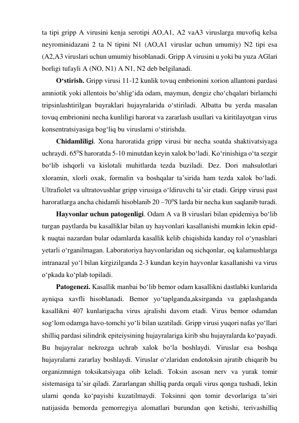 ta tipi gripp A virusini kenja serotipi AO,A1, A2 vaA3 viruslarga muvofiq kelsa 
neyrominidazani 2 ta N tipini N1 (AO,A1 viruslar uchun umumiy) N2 tipi esa 
(A2,A3 viruslari uchun umumiy hisoblanadi. Gripp A virusini u yoki bu yuza AGlari 
borligi tufayli A (NO, N1) A N1, N2 deb belgilanadi.  
O‘stirish. Gripp virusi 11-12 kunlik tovuq embrionini xorion allantoni pardasi 
amniotik yoki allentois bo‘shlig‘ida odam, maymun, dengiz cho‘chqalari birlamchi 
tripsinlashtirilgan buyraklari hujayralarida o‘stiriladi. Albatta bu yerda masalan 
tovuq embrionini necha kunliligi harorat va zararlash usullari va kiritilayotgan virus 
konsentratsiyasiga bog‘liq bu viruslarni o‘stirishda.  
Chidamliligi. Xona haroratida gripp virusi bir necha soatda shaktivatsiyaga 
uchraydi. 650S haroratda 5-10 minutdan keyin xalok bo‘ladi. Ko‘rinishiga o‘ta sezgir 
bo‘lib ishqorli va kislotali muhitlarda tezda buziladi. Dez. Dori mahsulotlari 
xloramin, xlorli oxak, formalin va boshqalar ta’sirida ham tezda xalok bo‘ladi. 
Ultrafiolet va ultratovushlar gripp virusiga o‘ldiruvchi ta’sir etadi. Gripp virusi past 
haroratlarga ancha chidamli hisoblanib 20 –700S larda bir necha kun saqlanib turadi.  
Hayvonlar uchun patogenligi. Odam A va B viruslari bilan epidemiya bo‘lib 
turgan paytlarda bu kasalliklar bilan uy hayvonlari kasallanishi mumkin lekin epid-
k nuqtai nazardan bular odamlarda kasallik kelib chiqishida kanday rol o‘ynashlari 
yetarli o‘rganilmagan. Laboratoriya hayvonlaridan oq sichqonlar, oq kalamushlarga 
intranazal yo‘l bilan kirgizilganda 2-3 kundan keyin hayvonlar kasallanishi va virus 
o‘pkada ko‘plab topiladi.  
Patogenezi. Kasallik manbai bo‘lib bemor odam kasallikni dastlabki kunlarida 
ayniqsa xavfli hisoblanadi. Bemor yo‘taplganda,aksirganda va gaplashganda 
kasallikni 407 kunlarigacha virus ajralishi davom etadi. Virus bemor odamdan 
sog‘lom odamga havo-tomchi yo‘li bilan uzatiladi. Gripp virusi yuqori nafas yo‘llari 
shilliq pardasi silindrik epiteiysining hujayralariga kirib shu hujayralarda ko‘payadi. 
Bu hujayralar nekrozga uchrab xalok bo‘la boshlaydi. Viruslar esa boshqa 
hujayralarni zararlay boshlaydi. Viruslar o‘zlaridan endotoksin ajratib chiqarib bu 
organizmnign toksikatsiyaga olib keladi. Toksin asosan nerv va yurak tomir 
sistemasiga ta’sir qiladi. Zararlangan shilliq parda orqali virus qonga tushadi, lekin 
ularni qonda ko‘payishi kuzatilmaydi. Toksinni qon tomir devorlariga ta’siri 
natijasida bemorda gemorregiya alomatlari burundan qon ketishi, terivashilliq 
