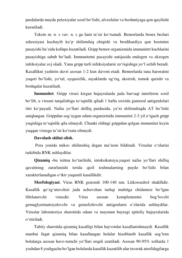 pardalarda mayda petexiyalar xosil bo‘lishi, alveolalar va boshmiyaga qon quyilishi 
kuzatiladi.  
Toksin m. n. s vav. n. s ga ham ta’sir ko‘rsatadi. Bemorlarda bronx bezlari 
sekresiyasi kuchayib ko‘p shilimshiq chiqishi va brodikardiya qon bosimini 
pasayishi ba’zida kollaps kuzatiladi. Gripp bemor organizmida immunitet kuchlarini 
pasayishiga sabab bo‘ladi. Immunitetni pasayishi natijasida endogen va ekzogen 
infeksiyalar avj oladi. Yana gripp turli infeksiyalarni zo‘riqishiga yo‘l ochib beradi. 
Kasallikni yashirin davri asosan 1-2 kun davom etadi. Bemorlarda tana haroratini 
yuqori bo‘lishi, yo‘tal, uyqusizlik, suyaklarda og‘riq, aksirish, tomok qurishi va 
boshqalar kuzatiladi.  
Immunitet. Gripp virusi kirgan hujayralarda juda barvaqt interferon xosil 
bo‘lib, u virusni tarqalishiga to‘sqinlik qiladi 1 hafta oxirida gumoral antigenlolari 
titri ko‘payadi. Nafas yo‘llari shilliq pardasida, ya’ni shilimshiqda AT bo‘lishi 
aniqlangan. Grippdan sog‘aygan odam organizmida immunitet 2-3 yil o‘tgach gripp 
yuqishiga to‘sqinlik qila olmaydi. Chunki oldingi grippdan qolgan immunitet keyin 
yuqqan virusga ta’sir ko‘rsata olmaydi.  
Davolash oldini olish.  
 Pora yonida mikso shilimshiq degan ma’noni bildiradi. Viruslar o‘zlarini 
tarkibida RNK ushlaydilar.  
Qizamiq -bu isitma ko‘tarilishi, intoksikatsiya,yuqori nafas yo‘llari shilliq 
qavatining zararlanishi terida qizil toshmalarning paydo bo‘lishi bilan 
xarakterlanadigan o‘tkir yuqumli kasallikdir.  
Morfologiyasi. Virus RNK genomli 100-140 nm. Liikosoedrol shakllidir. 
Kasallik qo‘zg‘atuvchisi juda uchuvchan tashqi muhitga chidamsiz bo‘lgan 
filtrlanuvchi 
virusdir. 
Virus 
asosan 
komplementni 
bog‘lovchi 
gemaglyutinatsiyalovchi va gemolizlovchi antigenlarni o‘zlarida ushlaydilar. 
Viruslar laboratoriya sharoitida odam va maymun buyragi epiteliy hujayralarida 
o‘stiriladi.  
Tabiiy sharoitda qizamiq kasalligi bilan hayvonlar kasallanishmaydi. Kasallik 
manbai faqat qizamiq bilan kasallangan bolalar hisoblanib kasallik sog‘lom 
bolalarga asosan havo-tomchi yo‘llari orqali uzatiladi. Asosan 90-95% xollarda 1 
yoshdan 8 yoshgacha bo‘lgan bolalarda kasallik kuzatilib ular taverak atrofidagilarga 
