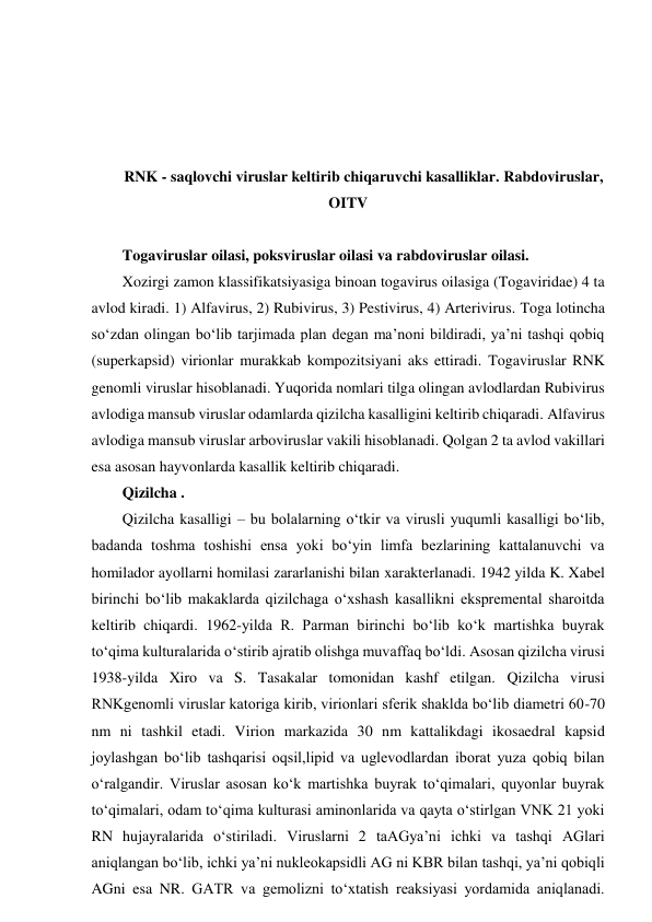  
 
 
 
RNK - saqlovchi viruslar keltirib chiqaruvchi kasalliklar. Rabdoviruslar, 
OITV 
 
Togaviruslar oilasi, poksviruslar oilasi va rabdoviruslar oilasi.  
Xozirgi zamon klassifikatsiyasiga binoan togavirus oilasiga (Togaviridae) 4 ta 
avlod kiradi. 1) Alfavirus, 2) Rubivirus, 3) Pestivirus, 4) Arterivirus. Toga lotincha 
so‘zdan olingan bo‘lib tarjimada plan degan ma’noni bildiradi, ya’ni tashqi qobiq 
(superkapsid) virionlar murakkab kompozitsiyani aks ettiradi. Togaviruslar RNK 
genomli viruslar hisoblanadi. Yuqorida nomlari tilga olingan avlodlardan Rubivirus 
avlodiga mansub viruslar odamlarda qizilcha kasalligini keltirib chiqaradi. Alfavirus 
avlodiga mansub viruslar arboviruslar vakili hisoblanadi. Qolgan 2 ta avlod vakillari 
esa asosan hayvonlarda kasallik keltirib chiqaradi.  
Qizilcha .  
Qizilcha kasalligi – bu bolalarning o‘tkir va virusli yuqumli kasalligi bo‘lib, 
badanda toshma toshishi ensa yoki bo‘yin limfa bezlarining kattalanuvchi va 
homilador ayollarni homilasi zararlanishi bilan xarakterlanadi. 1942 yilda K. Xabel 
birinchi bo‘lib makaklarda qizilchaga o‘xshash kasallikni ekspremental sharoitda 
keltirib chiqardi. 1962-yilda R. Parman birinchi bo‘lib ko‘k martishka buyrak 
to‘qima kulturalarida o‘stirib ajratib olishga muvaffaq bo‘ldi. Asosan qizilcha virusi 
1938-yilda Xiro va S. Tasakalar tomonidan kashf etilgan. Qizilcha virusi 
RNKgenomli viruslar katoriga kirib, virionlari sferik shaklda bo‘lib diametri 60-70 
nm ni tashkil etadi. Virion markazida 30 nm kattalikdagi ikosaedral kapsid 
joylashgan bo‘lib tashqarisi oqsil,lipid va uglevodlardan iborat yuza qobiq bilan 
o‘ralgandir. Viruslar asosan ko‘k martishka buyrak to‘qimalari, quyonlar buyrak 
to‘qimalari, odam to‘qima kulturasi aminonlarida va qayta o‘stirlgan VNK 21 yoki 
RN hujayralarida o‘stiriladi. Viruslarni 2 taAGya’ni ichki va tashqi AGlari 
aniqlangan bo‘lib, ichki ya’ni nukleokapsidli AG ni KBR bilan tashqi, ya’ni qobiqli 
AGni esa NR. GATR va gemolizni to‘xtatish reaksiyasi yordamida aniqlanadi. 
