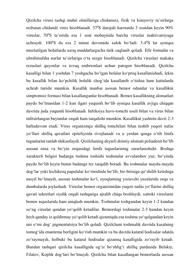 Qizilcha virusi tashqi muhit olmillariga chidamsiz, fizik va kimyoviy ta’sirlarga 
nisbatan chidamli virus hisoblanadi. 370S darajali haroratda 3 soatdan keyin 90% 
viruslar, 700S ta’sirida esa 1 soat mobaynida barcha viruslar inaktivatsiyaga 
uchraydi. 1000S da esa 2 minut davomida xalok bo‘ladi. 3-40S lar ayniqsa 
muzlatilgan holatlarda uzoq muddatlargacha tirik saqlanib qoladi. Efir formalin va 
ultrabinafsha nurlar ta’sirlariga o‘ta sezgir hisoblanadi. Qizilcha viruslari makaka 
rezuslari quyonlar va tovuq embrionlari uchun patogen hisoblanadi. Qizilcha 
kasalligi bilan 1 yoshdan 7 yoshgacha bo‘lgan bolalar ko‘proq kasallanishadi, lekin 
bu kasallik bilan ko‘pchilik bolalik chog‘ida kasallanib o‘tishsa ham kattalarda 
uchrab turishi mumkin. Kasallik manbai asosan bemor odamlar va kasallikni 
simptomsiz formasi bilan kasallanganlar hisoblanadi. Bemor kasallikning alomatlari 
paydo bo‘lmasidan 1-2 kun ilgari yuqumli bo‘lib ayniqsa kasallik avjiga chiqqan 
davrida juda yuqumli hisoblanadi. Infeksiya havo-tomchi usuli bilan va virus bilan 
infitsirlangan buyumlar orqali ham tarqalishi mumkin. Kasallikni yashirin davri 2-3 
haftadavom etadi. Virus organizmga shilliq tomchilari bilan tushib yuqori nafas 
yo‘llari shilliq qavatlari epiteliysida rivojlanadi va u yerdan qonga o‘tib limfa 
tugunlarini tanlab shikastlaydi. Qizilchaning deyarli doimiy alomati poliadenit bo‘lib 
asosan ensa va bo‘yin orqasidagi limfa tugunlarining zararlanishidir. Boshqa 
xarakterli belgisi badanga toshma toshishi toshmalar avvalambor yuz, bo‘yinda 
paydo bo‘lib keyin butun badanga tez tarqalib boradi. Bu toshmalar mayda-mayda 
dog‘lar yoki kichikroq papulalar ko‘rinishida bo‘lib, bir-birisiga qo‘shilib ketishiga 
moyil bo‘lmaydi, asosan toshmalar ko‘l, oyoqlarning yozuvchi yuzalarida orqa va 
dumbalarda joylashadi. Viruslar bemor organizmidan yuqori nafas yo‘llarini shilliq 
qavati sekretlari siydik orqali tashqariga ajralib chiqa boshlaydi, xattoki viruslarni 
bemor najaslarida ham aniqlash mumkin. Toshmalar toshgandan keyin 1-2 kundan 
so‘ng viruslar qondan yo‘qolib ketadilar. Bemordagi toshmalar 2-3 kundan keyin 
hech qanday iz qoldirmay yo‘qolib ketadi qizamiqda esa toshma yo‘qolgandan keyin 
uni o‘rni dog‘ pigmentatsiya bo‘lib qoladi. Qizilchani toshmalik davrida kasalning 
tomog‘ida enantema borligini ko‘rish mumkin va bu davrda kataral hodisalar odatda 
zo‘raymaydi, holbuki bu kataral hodisalar qizamiq kasalligida zo‘rayib ketadi. 
Bundan tashqari qizilcha kasalligida og‘iz bo‘shlig‘i shilliq pardasida Belskiy, 
Filatov, Koplik dog‘lari bo‘lmaydi. Qizilcha bilan kasallangan bemorlarda asosan 
