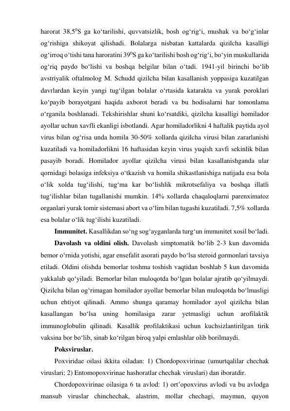 harorat 38,50S ga ko‘tarilishi, quvvatsizlik, bosh og‘rig‘i, mushak va bo‘g‘inlar 
og‘rishiga shikoyat qilishadi. Bolalarga nisbatan kattalarda qizilcha kasalligi 
og‘irroq o‘tishi tana haroratini 390S ga ko‘tarilishi bosh og‘rig‘i, bo‘yin muskullarida 
og‘riq paydo bo‘lishi va boshqa belgilar bilan o‘tadi. 1941-yil birinchi bo‘lib 
avstriyalik oftalmolog M. Schudd qizilcha bilan kasallanish yoppasiga kuzatilgan 
davrlardan keyin yangi tug‘ilgan bolalar o‘rtasida katarakta va yurak poroklari 
ko‘payib borayotgani haqida axborot beradi va bu hodisalarni har tomonlama 
o‘rganila boshlanadi. Tekshirishlar shuni ko‘rsatdiki, qizilcha kasalligi homilador 
ayollar uchun xavfli ekanligi isbotlandi. Agar homiladorlikni 4 haftalik paytida ayol 
virus bilan og‘risa unda homila 30-50% xollarda qizilcha virusi bilan zararlanishi 
kuzatiladi va homiladorlikni 16 haftasidan keyin virus yuqish xavfi sekinlik bilan 
pasayib boradi. Homilador ayollar qizilcha virusi bilan kasallanishganda ular 
qornidagi bolasiga infeksiya o‘tkazish va homila shikastlanishiga natijada esa bola 
o‘lik xolda tug‘ilishi, tug‘ma kar bo‘lishlik mikrotsefaliya va boshqa illatli 
tug‘ilishlar bilan tugallanishi mumkin. 14% xollarda chaqaloqlarni parenximatoz 
organlari yurak tomir sistemasi abort va o‘lim bilan tugashi kuzatiladi. 7,5% xollarda 
esa bolalar o‘lik tug‘ilishi kuzatiladi.  
Immunitet. Kasallikdan so‘ng sog‘ayganlarda turg‘un immunitet xosil bo‘ladi.  
Davolash va oldini olish. Davolash simptomatik bo‘lib 2-3 kun davomida 
bemor o‘rnida yotishi, agar ensefalit asorati paydo bo‘lsa steroid gormonlari tavsiya 
etiladi. Oldini olishda bemorlar toshma toshish vaqtidan boshlab 5 kun davomida 
yakkalab qo‘yiladi. Bemorlar bilan muloqotda bo‘lgan bolalar ajratib qo‘yilmaydi. 
Qizilcha bilan og‘rimagan homilador ayollar bemorlar bilan muloqotda bo‘lmasligi 
uchun ehtiyot qilinadi. Ammo shunga qaramay homilador ayol qizilcha bilan 
kasallangan bo‘lsa uning homilasiga zarar yetmasligi uchun arofilaktik 
immunoglobulin qilinadi. Kasallik profilaktikasi uchun kuchsizlantirilgan tirik 
vaksina bor bo‘lib, sinab ko‘rilgan biroq yalpi emlashlar olib borilmaydi.  
Poksviruslar.  
Poxviridae oilasi ikkita oiladan: 1) Chordopoxvirinae (umurtqalilar chechak 
viruslari; 2) Entomopoxvirinae hashoratlar chechak viruslari) dan iboratdir.  
Chordopoxvirinae oilasiga 6 ta avlod: 1) ort’opoxvirus avlodi va bu avlodga 
mansub viruslar chinchechak, alastrim, mollar chechagi, maymun, quyon 
