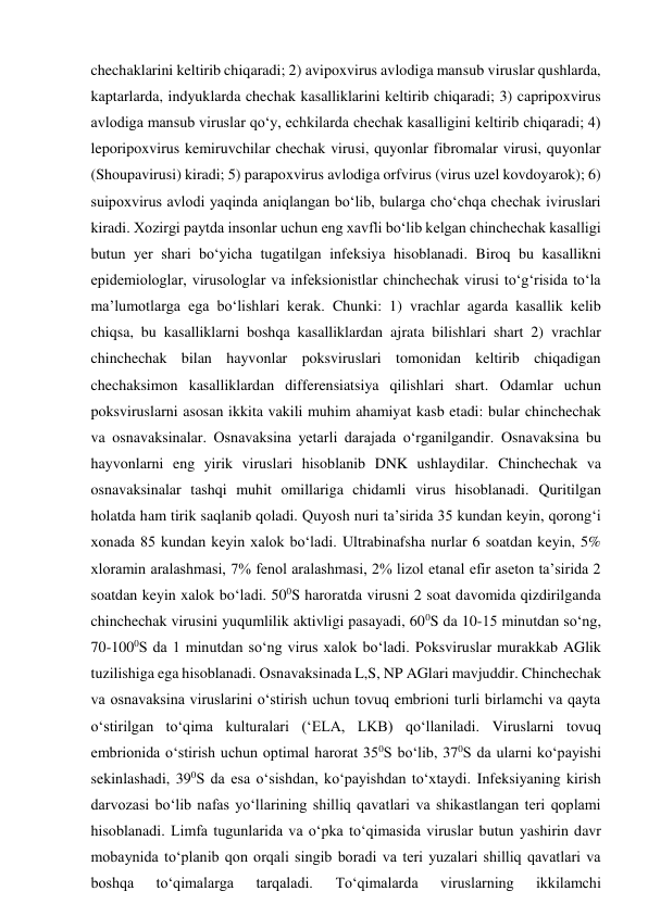 chechaklarini keltirib chiqaradi; 2) avipoxvirus avlodiga mansub viruslar qushlarda, 
kaptarlarda, indyuklarda chechak kasalliklarini keltirib chiqaradi; 3) capripoxvirus 
avlodiga mansub viruslar qo‘y, echkilarda chechak kasalligini keltirib chiqaradi; 4) 
leporipoxvirus kemiruvchilar chechak virusi, quyonlar fibromalar virusi, quyonlar 
(Shoupavirusi) kiradi; 5) parapoxvirus avlodiga orfvirus (virus uzel kovdoyarok); 6) 
suipoxvirus avlodi yaqinda aniqlangan bo‘lib, bularga cho‘chqa chechak iviruslari 
kiradi. Xozirgi paytda insonlar uchun eng xavfli bo‘lib kelgan chinchechak kasalligi 
butun yer shari bo‘yicha tugatilgan infeksiya hisoblanadi. Biroq bu kasallikni 
epidemiologlar, virusologlar va infeksionistlar chinchechak virusi to‘g‘risida to‘la 
ma’lumotlarga ega bo‘lishlari kerak. Chunki: 1) vrachlar agarda kasallik kelib 
chiqsa, bu kasalliklarni boshqa kasalliklardan ajrata bilishlari shart 2) vrachlar 
chinchechak bilan hayvonlar poksviruslari tomonidan keltirib chiqadigan 
chechaksimon kasalliklardan differensiatsiya qilishlari shart. Odamlar uchun 
poksviruslarni asosan ikkita vakili muhim ahamiyat kasb etadi: bular chinchechak 
va osnavaksinalar. Osnavaksina yetarli darajada o‘rganilgandir. Osnavaksina bu 
hayvonlarni eng yirik viruslari hisoblanib DNK ushlaydilar. Chinchechak va 
osnavaksinalar tashqi muhit omillariga chidamli virus hisoblanadi. Quritilgan 
holatda ham tirik saqlanib qoladi. Quyosh nuri ta’sirida 35 kundan keyin, qorong‘i 
xonada 85 kundan keyin xalok bo‘ladi. Ultrabinafsha nurlar 6 soatdan keyin, 5% 
xloramin aralashmasi, 7% fenol aralashmasi, 2% lizol etanal efir aseton ta’sirida 2 
soatdan keyin xalok bo‘ladi. 500S haroratda virusni 2 soat davomida qizdirilganda 
chinchechak virusini yuqumlilik aktivligi pasayadi, 600S da 10-15 minutdan so‘ng, 
70-1000S da 1 minutdan so‘ng virus xalok bo‘ladi. Poksviruslar murakkab AGlik 
tuzilishiga ega hisoblanadi. Osnavaksinada L,S, NP AGlari mavjuddir. Chinchechak 
va osnavaksina viruslarini o‘stirish uchun tovuq embrioni turli birlamchi va qayta 
o‘stirilgan to‘qima kulturalari (‘ELA, LKB) qo‘llaniladi. Viruslarni tovuq 
embrionida o‘stirish uchun optimal harorat 350S bo‘lib, 370S da ularni ko‘payishi 
sekinlashadi, 390S da esa o‘sishdan, ko‘payishdan to‘xtaydi. Infeksiyaning kirish 
darvozasi bo‘lib nafas yo‘llarining shilliq qavatlari va shikastlangan teri qoplami 
hisoblanadi. Limfa tugunlarida va o‘pka to‘qimasida viruslar butun yashirin davr 
mobaynida to‘planib qon orqali singib boradi va teri yuzalari shilliq qavatlari va 
boshqa 
to‘qimalarga 
tarqaladi. 
To‘qimalarda 
viruslarning 
ikkilamchi 

