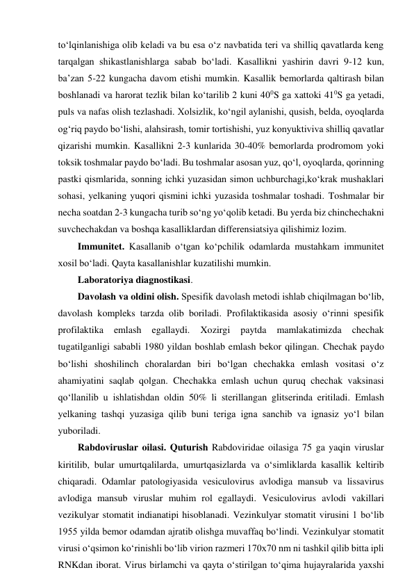 to‘lqinlanishiga olib keladi va bu esa o‘z navbatida teri va shilliq qavatlarda keng 
tarqalgan shikastlanishlarga sabab bo‘ladi. Kasallikni yashirin davri 9-12 kun, 
ba’zan 5-22 kungacha davom etishi mumkin. Kasallik bemorlarda qaltirash bilan 
boshlanadi va harorat tezlik bilan ko‘tarilib 2 kuni 400S ga xattoki 410S ga yetadi, 
puls va nafas olish tezlashadi. Xolsizlik, ko‘ngil aylanishi, qusish, belda, oyoqlarda 
og‘riq paydo bo‘lishi, alahsirash, tomir tortishishi, yuz konyuktiviva shilliq qavatlar 
qizarishi mumkin. Kasallikni 2-3 kunlarida 30-40% bemorlarda prodromom yoki 
toksik toshmalar paydo bo‘ladi. Bu toshmalar asosan yuz, qo‘l, oyoqlarda, qorinning 
pastki qismlarida, sonning ichki yuzasidan simon uchburchagi,ko‘krak mushaklari 
sohasi, yelkaning yuqori qismini ichki yuzasida toshmalar toshadi. Toshmalar bir 
necha soatdan 2-3 kungacha turib so‘ng yo‘qolib ketadi. Bu yerda biz chinchechakni 
suvchechakdan va boshqa kasalliklardan differensiatsiya qilishimiz lozim.  
Immunitet. Kasallanib o‘tgan ko‘pchilik odamlarda mustahkam immunitet 
xosil bo‘ladi. Qayta kasallanishlar kuzatilishi mumkin.  
Laboratoriya diagnostikasi.  
Davolash va oldini olish. Spesifik davolash metodi ishlab chiqilmagan bo‘lib, 
davolash kompleks tarzda olib boriladi. Profilaktikasida asosiy o‘rinni spesifik 
profilaktika 
emlash 
egallaydi. 
Xozirgi 
paytda 
mamlakatimizda 
chechak 
tugatilganligi sababli 1980 yildan boshlab emlash bekor qilingan. Chechak paydo 
bo‘lishi shoshilinch choralardan biri bo‘lgan chechakka emlash vositasi o‘z 
ahamiyatini saqlab qolgan. Chechakka emlash uchun quruq chechak vaksinasi 
qo‘llanilib u ishlatishdan oldin 50% li sterillangan glitserinda eritiladi. Emlash 
yelkaning tashqi yuzasiga qilib buni teriga igna sanchib va ignasiz yo‘l bilan 
yuboriladi.  
Rabdoviruslar oilasi. Quturish Rabdoviridae oilasiga 75 ga yaqin viruslar 
kiritilib, bular umurtqalilarda, umurtqasizlarda va o‘simliklarda kasallik keltirib 
chiqaradi. Odamlar patologiyasida vesiculovirus avlodiga mansub va lissavirus 
avlodiga mansub viruslar muhim rol egallaydi. Vesiculovirus avlodi vakillari 
vezikulyar stomatit indianatipi hisoblanadi. Vezinkulyar stomatit virusini 1 bo‘lib 
1955 yilda bemor odamdan ajratib olishga muvaffaq bo‘lindi. Vezinkulyar stomatit 
virusi o‘qsimon ko‘rinishli bo‘lib virion razmeri 170x70 nm ni tashkil qilib bitta ipli 
RNKdan iborat. Virus birlamchi va qayta o‘stirilgan to‘qima hujayralarida yaxshi 
