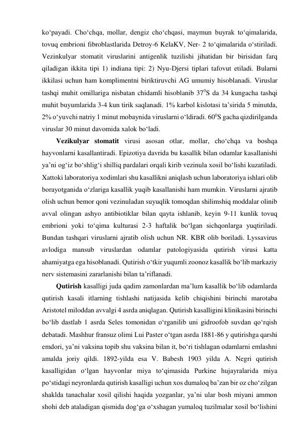 ko‘payadi. Cho‘chqa, mollar, dengiz cho‘chqasi, maymun buyrak to‘qimalarida, 
tovuq embrioni fibroblastlarida Detroy-6 KelaKV, Ner- 2 to‘qimalarida o‘stiriladi. 
Vezinkulyar stomatit viruslarini antigenlik tuzilishi jihatidan bir birisidan farq 
qiladigan ikkita tipi 1) indiana tipi: 2) Nyu-Djersi tiplari tafovut etiladi. Bularni 
ikkilasi uchun ham komplimentni biriktiruvchi AG umumiy hisoblanadi. Viruslar 
tashqi muhit omillariga nisbatan chidamli hisoblanib 370S da 34 kungacha tashqi 
muhit buyumlarida 3-4 kun tirik saqlanadi. 1% karbol kislotasi ta’sirida 5 minutda, 
2% o‘yuvchi natriy 1 minut mobaynida viruslarni o‘ldiradi. 600S gacha qizdirilganda 
viruslar 30 minut davomida xalok bo‘ladi.  
Vezikulyar stomatit virusi asosan otlar, mollar, cho‘chqa va boshqa 
hayvonlarni kasallantiradi. Epizotiya davrida bu kasallik bilan odamlar kasallanishi 
ya’ni og‘iz bo‘shlig‘i shilliq pardalari orqali kirib vezinula xosil bo‘lishi kuzatiladi. 
Xattoki laboratoriya xodimlari shu kasallikni aniqlash uchun laboratoriya ishlari olib 
borayotganida o‘zlariga kasallik yuqib kasallanishi ham mumkin. Viruslarni ajratib 
olish uchun bemor qoni vezinuladan suyuqlik tomoqdan shilimshiq moddalar olinib 
avval olingan ashyo antibiotiklar bilan qayta ishlanib, keyin 9-11 kunlik tovuq 
embrioni yoki to‘qima kulturasi 2-3 haftalik bo‘lgan sichqonlarga yuqtiriladi. 
Bundan tashqari viruslarni ajratib olish uchun NR. KBR olib boriladi. Lyssavirus 
avlodiga mansub viruslardan odamlar patologiyasida qutirish virusi katta 
ahamiyatga ega hisoblanadi. Qutirish o‘tkir yuqumli zoonoz kasallik bo‘lib markaziy 
nerv sistemasini zararlanishi bilan ta’riflanadi.  
Qutirish kasalligi juda qadim zamonlardan ma’lum kasallik bo‘lib odamlarda 
qutirish kasali itlarning tishlashi natijasida kelib chiqishini birinchi marotaba 
Aristotel miloddan avvalgi 4 asrda aniqlagan. Qutirish kasalligini klinikasini birinchi 
bo‘lib dastlab 1 asrda Seles tomonidan o‘rganilib uni gidroofob suvdan qo‘rqish 
debatadi. Mashhur fransuz olimi Lui Paster o‘tgan asrda 1881-86 y qutirishga qarshi 
emdori, ya’ni vaksina topib shu vaksina bilan it, bo‘ri tishlagan odamlarni emlashni 
amalda joriy qildi. 1892-yilda esa V. Babesh 1903 yilda A. Negri qutirish 
kasalligidan o‘lgan hayvonlar miya to‘qimasida Purkine hujayralarida miya 
po‘stidagi neyronlarda qutirish kasalligi uchun xos dumaloq ba’zan bir oz cho‘zilgan 
shaklda tanachalar xosil qilishi haqida yozganlar, ya’ni ular bosh miyani ammon 
shohi deb ataladigan qismida dog‘ga o‘xshagan yumaloq tuzilmalar xosil bo‘lishini 
