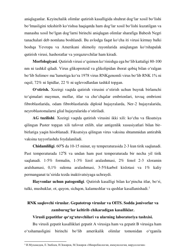 aniqlaganlar. Keyinchalik olimlar qutirish kasalligida shuhrat dog‘lar xosil bo‘lishi 
bo‘lmasligini tekshirib ko‘rishsa haqiqatda ham dog‘lar xosil bo‘lishi kuzatilgan va 
manashu xosil bo‘lgan dog‘larni birinchi aniqlagan olimlar sharafiga Babesh Negri 
tanachalari deb nomlana boshlandi. Bu avlodga faqat ko‘cha iti virusi kirmay balki 
boshqa Yevropa va Amerikani shimoliy rayonlarida aniqlangan ko‘rshapalak 
qutirish virusi, hashoratlar va yerqazuvchilar ham kiradi.  
Morfologiyasi. Qutirish virusi o‘qsimon ko‘rinishga ega bo‘lib kattaligi 80-100 
nm ni tashkil qiladi. Virus glikoproteid va glikolipidan iborat qobiq bilan o‘ralgan 
bo‘lib Selimov ma’lumotiga ko‘ra 1978 virus RNKgenomli virus bo‘lib RNK 1% ni 
oqsil, 72% ni lipidlar, 22 % ni uglevodlardan tashkil topgan.  
O‘stirish. Xozirgi vaqtda qutirish virusini o‘stirish uchun buyrak birlamchi 
to‘qimalari maymun, mollar, itlar va cho‘chqalar embrionlari, tovuq embrioni 
fibroblastlarida, odam fibroblastlarida diploid hujayralarda, Ner-2 hujayralarida, 
neyroblastomalarni glial hujayralarida o‘stiriladi.  
AG tuzilishi. Xozirgi vaqtda qutirish virusini ikki xili: ko‘cha va fiksatsiya 
qilingan Paster topgan xili tafovut etilib, ular antigenlik xususiyatlari bilan bir-
birlariga yaqin hisoblanadi. Fiksatsiya qilingan virus vaksina shtammidan antirabik 
vaksina tayyorlashda foydalaniladi.  
Chidamliligi. 600S da 10-15 minut, uy temperaturasida 2-3 kun tirik saqlanadi. 
Past temperaturada 120S va undan ham past temperaturada bir necha yil tirik 
saqlanadi. 1-5% formalin, 1-3% lizol aralashmasi, 2% fenol 2-3 xloramin 
aralshamasi, 0,1% sulema aralashmasi, 3-5%karbol kislotasi va 1% kaliy 
permanganat ta’sirida tezda inaktivatsiyaga uchraydi.  
Hayvonlar uchun patogenligi. Qutirish kasalligi bilan ko‘pincha itlar, bo‘ri,  
tulki, mushuklar, ot, quyon, sichqon, kalamushlar va qushlar kasallanishadi.1 
 
RNK saqlovchi viruslar. Gepatotrop viruslar va OITS. Sodda jonivorlar va 
zamburug‘lar keltirib chikaradigan kasalliklar. 
Virusli gepatitlar qo‘zg‘atuvchilari va ularning laboratoriya tashxisi.  
Bu virusli gepatit kasalliklari gepatit A virusiga ham va gepatit B virusiga ham 
o‘xshamasligini 
birinchi 
bo‘lib 
amerikalik 
olimlar 
tomonidan 
o‘rganila 
                                                           
1 И.Мухамедов, Е.Эшбоев, Н.Зокиров, М.Зокиров «Микробиология, иммунология, вирусология» 
